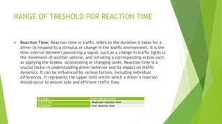 RANGE OF TRESHOLD FOR REACTION TIME
 Reaction Time; Reaction time in traffic refers to the duration it takes for a
driver to respond to a stimulus or change in the traffic environment. It is the
time interval between perceiving a signal, such as a change in traffic lights or
the movement of another vehicle, and initiating a corresponding action such
as applying the brakes, accelerating or changing lanes. Reaction time is a
crucial factor in understanding driver behavior and its impact on traffic
dynamics. It can be influenced by various factors, including individual
differences. It represents the upper limit within which a driver’s reaction
should occur to ensure safe and efficient traffic flow.
0-1.5sec Low reaction time
1.5-2.5 sec Moderate reaction time
2.5-above Fast reaction time
 