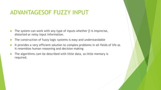 ADVANTAGESOF FUZZY INPUT
 The system can work with any type of inputs whether [I is imprecise,
distorted or noisy input information.
 The construction of fuzzy logic systems is easy and understandable
 It provides a very efficient solution to complex problems in all fields of life as
it resembles human reasoning and decision making
 The algorithms cam be described with little data, so little memory is
required.
 