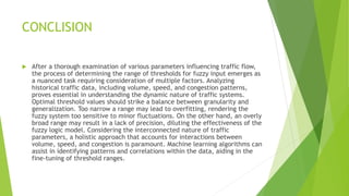 CONCLISION
 After a thorough examination of various parameters influencing traffic flow,
the process of determining the range of thresholds for fuzzy input emerges as
a nuanced task requiring consideration of multiple factors. Analyzing
historical traffic data, including volume, speed, and congestion patterns,
proves essential in understanding the dynamic nature of traffic systems.
Optimal threshold values should strike a balance between granularity and
generalization. Too narrow a range may lead to overfitting, rendering the
fuzzy system too sensitive to minor fluctuations. On the other hand, an overly
broad range may result in a lack of precision, diluting the effectiveness of the
fuzzy logic model. Considering the interconnected nature of traffic
parameters, a holistic approach that accounts for interactions between
volume, speed, and congestion is paramount. Machine learning algorithms can
assist in identifying patterns and correlations within the data, aiding in the
fine-tuning of threshold ranges.
 