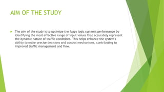 AIM OF THE STUDY
 The aim of the study is to optimize the fuzzy logic system's performance by
identifying the most effective range of input values that accurately represent
the dynamic nature of traffic conditions. This helps enhance the system's
ability to make precise decisions and control mechanisms, contributing to
improved traffic management and flow.
 