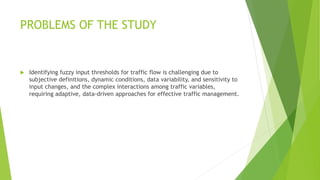 PROBLEMS OF THE STUDY
 Identifying fuzzy input thresholds for traffic flow is challenging due to
subjective definitions, dynamic conditions, data variability, and sensitivity to
input changes, and the complex interactions among traffic variables,
requiring adaptive, data-driven approaches for effective traffic management.
 