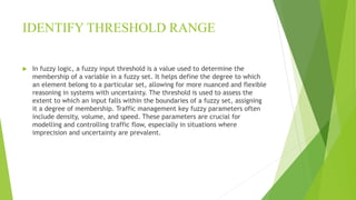 IDENTIFY THRESHOLD RANGE
 In fuzzy logic, a fuzzy input threshold is a value used to determine the
membership of a variable in a fuzzy set. It helps define the degree to which
an element belong to a particular set, allowing for more nuanced and flexible
reasoning in systems with uncertainty. The threshold is used to assess the
extent to which an input falls within the boundaries of a fuzzy set, assigning
it a degree of membership. Traffic management key fuzzy parameters often
include density, volume, and speed. These parameters are crucial for
modelling and controlling traffic flow, especially in situations where
imprecision and uncertainty are prevalent.
 