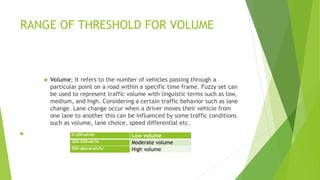 RANGE OF THRESHOLD FOR VOLUME
 Volume; It refers to the number of vehicles passing through a
particular point on a road within a specific time frame. Fuzzy set can
be used to represent traffic volume with linguistic terms such as low,
medium, and high. Considering a certain traffic behavior such as lane
change. Lane change occur when a driver moves their vehicle from
one lane to another this can be influenced by some traffic conditions
such as volume, lane choice, speed differential etc.
 0-200veh/hr Low volume
200-500veh/hr Moderate volume
500-aboveveh/hr High volume
 