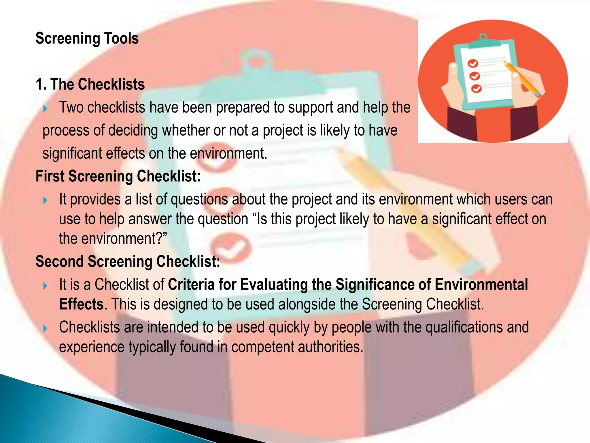 Screening Tools
1. The Checklists
 Two checklists have been prepared to support and help the
process of deciding whether or not a project is likely to have
significant effects on the environment.
First Screening Checklist:
 It provides a list of questions about the project and its environment which users can
use to help answer the question “Is this project likely to have a significant effect on
the environment?”
Second Screening Checklist:
 It is a Checklist of Criteria for Evaluating the Significance of Environmental
Effects. This is designed to be used alongside the Screening Checklist.
 Checklists are intended to be used quickly by people with the qualifications and
experience typically found in competent authorities.
 