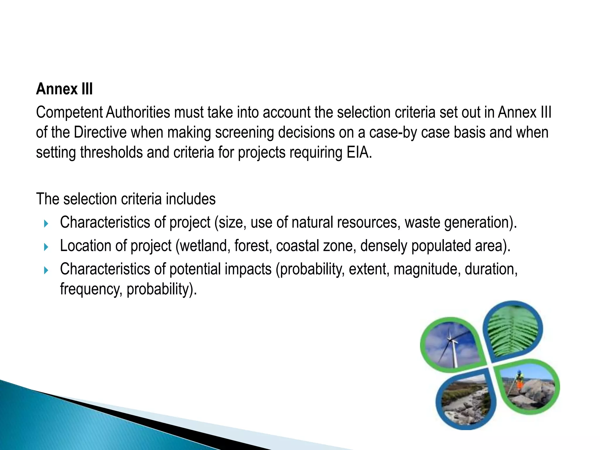 Annex III
Competent Authorities must take into account the selection criteria set out in Annex III
of the Directive when making screening decisions on a case-by case basis and when
setting thresholds and criteria for projects requiring EIA.
The selection criteria includes
 Characteristics of project (size, use of natural resources, waste generation).
 Location of project (wetland, forest, coastal zone, densely populated area).
 Characteristics of potential impacts (probability, extent, magnitude, duration,
frequency, probability).
 