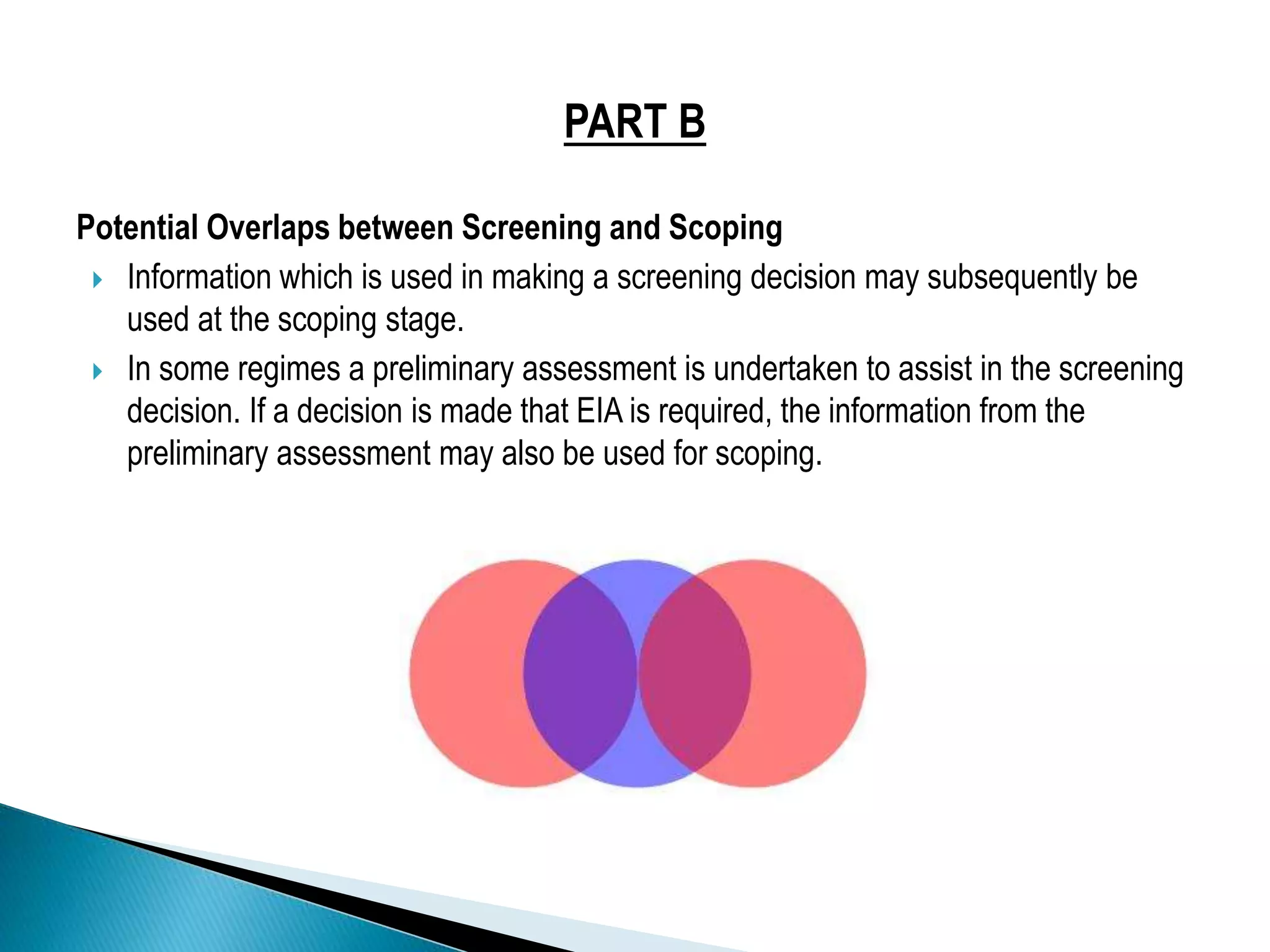 PART B
Potential Overlaps between Screening and Scoping
 Information which is used in making a screening decision may subsequently be
used at the scoping stage.
 In some regimes a preliminary assessment is undertaken to assist in the screening
decision. If a decision is made that EIA is required, the information from the
preliminary assessment may also be used for scoping.
 