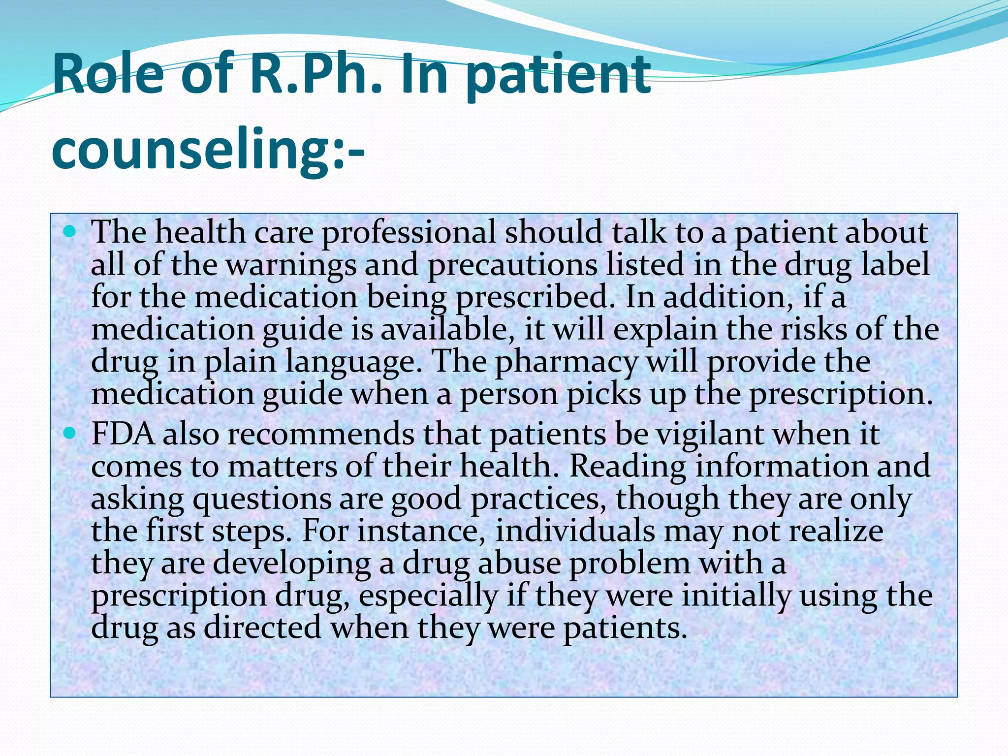 Role of R.Ph. In patient
counseling:-
 The health care professional should talk to a patient about
all of the warnings and precautions listed in the drug label
for the medication being prescribed. In addition, if a
medication guide is available, it will explain the risks of the
drug in plain language. The pharmacy will provide the
medication guide when a person picks up the prescription.
 FDA also recommends that patients be vigilant when it
comes to matters of their health. Reading information and
asking questions are good practices, though they are only
the first steps. For instance, individuals may not realize
they are developing a drug abuse problem with a
prescription drug, especially if they were initially using the
drug as directed when they were patients.
 