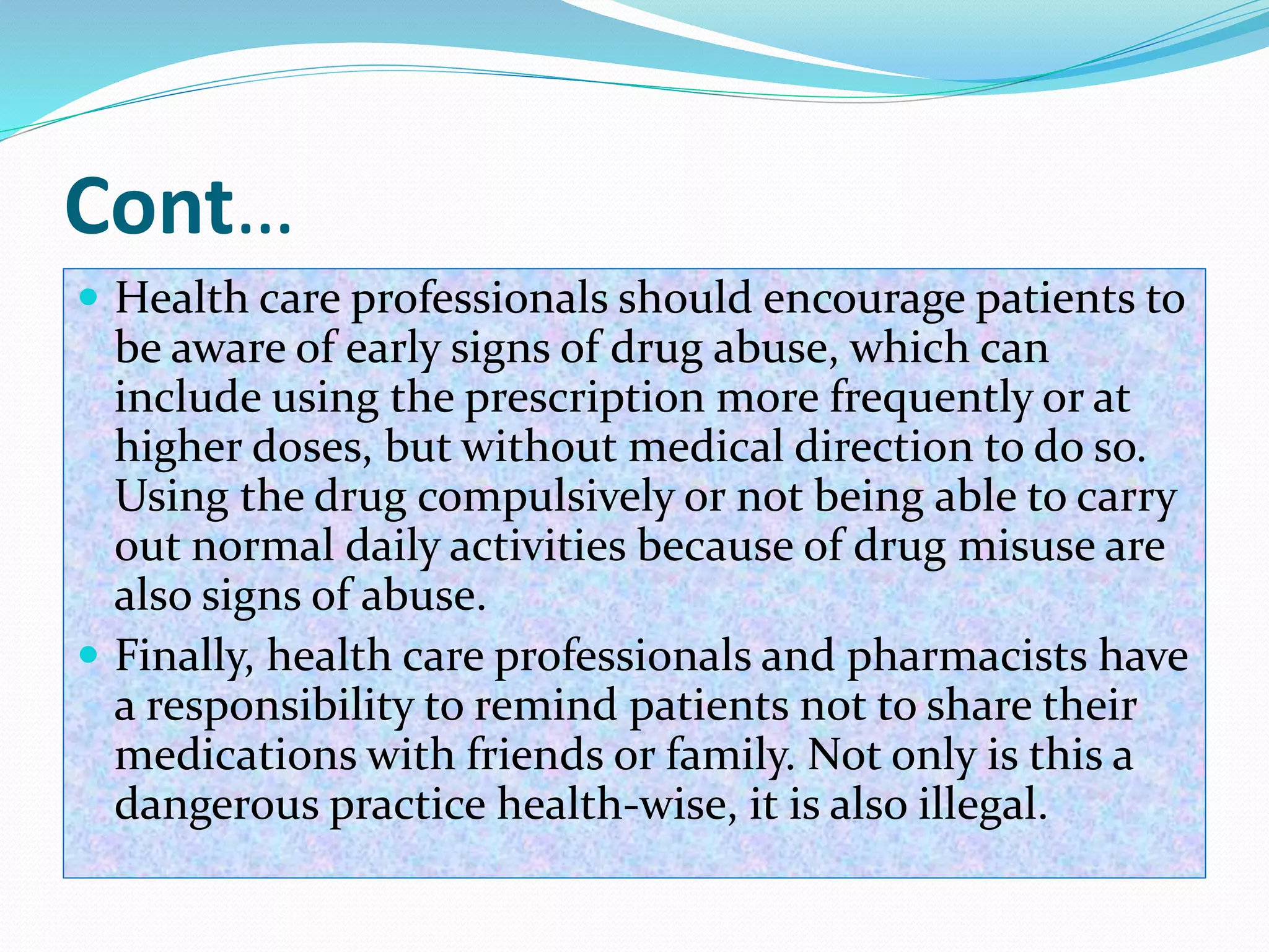 Cont…
 Health care professionals should encourage patients to
be aware of early signs of drug abuse, which can
include using the prescription more frequently or at
higher doses, but without medical direction to do so.
Using the drug compulsively or not being able to carry
out normal daily activities because of drug misuse are
also signs of abuse.
 Finally, health care professionals and pharmacists have
a responsibility to remind patients not to share their
medications with friends or family. Not only is this a
dangerous practice health-wise, it is also illegal.
 