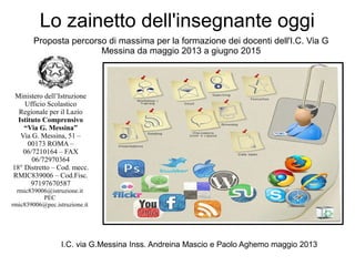 Lo zainetto dell'insegnante oggi
I.C. via G.Messina Inss. Andreina Mascio e Paolo Aghemo maggio 2013
Proposta percorso di massima per la formazione dei docenti dell'I.C. Via G
Messina da maggio 2013 a giugno 2015
Ministero dell’Istruzione
Ufficio Scolastico
Regionale per il Lazio
Istituto Comprensivo
“Via G. Messina”
Via G. Messina, 51 –
00173 ROMA –
06/7210164 – FAX
06/72970364
18° Distretto – Cod. mecc.
RMIC839006 – Cod.Fisc.
97197670587
rmic839006@istruzione.it
PEC
rmic839006@pec.istruzione.it
 