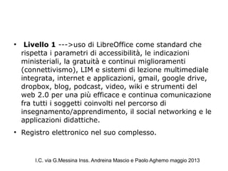 ●
Livello 1 --->uso di LibreOffice come standard che
rispetta i parametri di accessibilità, le indicazioni
ministeriali, la gratuità e continui miglioramenti
(connettivismo), LIM e sistemi di lezione multimediale
integrata, internet e applicazioni, gmail, google drive,
dropbox, blog, podcast, video, wiki e strumenti del
web 2.0 per una più efficace e continua comunicazione
fra tutti i soggetti coinvolti nel percorso di
insegnamento/apprendimento, il social networking e le
applicazioni didattiche.
●
Registro elettronico nel suo complesso.
I.C. via G.Messina Inss. Andreina Mascio e Paolo Aghemo maggio 2013
 