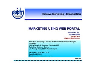 Improve Marketing - Introduction




MARKETING USING WEB PORTAL
                                                  Presented by:
                                                   ZAINI HARIS
                                                      012.667.0411
                                             niaganews@yahoo.com

Persatuan Pengilang & Industri Perkhidmatan Bumiputra Malaysia
(PPIPBM)
10-2, Wisma F.M. Holdings, Persiaran 65C,
Pekeliling Business Centre,
Jln Pahang Barat, 53000 Kuala Lumpur

Tel:03-4022 2914, 4021 9115
Fax:03-4021 5116
Email: ppadmin@ppipbm.org.my
                                                            JUNE 2009
 