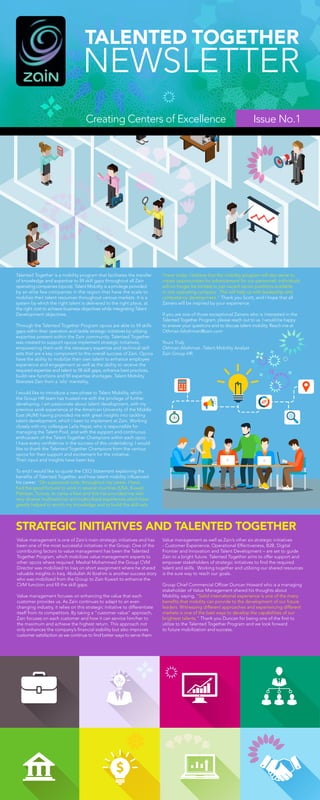 Issue No.1
Talented Together is a mobility program that facilitates the transfer
of knowledge and expertise to fill skill gaps throughout all Zain
operating companies (opcos). Talent Mobility is a privilege provided
by an elite few companies in the region that have the scale to
mobilize their talent resources throughout various markets. It is a
system by which the right talent is delivered to the right place, at
the right cost to achieve business objectives while integrating Talent
Development objectives.
Through the Talented Together Program opcos are able to fill skills
gaps within their operation and tackle strategic initiatives by utilizing
expertise present within the Zain community. Talented Together
was created to support opcos implement strategic initiatives,
empowering them with the necessary expertise and technical skill
sets that are a key component to the overall success of Zain. Opcos
have the ability to mobilize their own talent to enhance employee
experience and engagement as well as the ability to receive the
required expertise and talent to fill skill gaps, enhance best practices,
build new functions and fill expertise shortages. Talent Mobility
liberates Zain from a ‘silo’ mentality.
I would like to introduce a new phase to Talent Mobility, which
the Group HR team has trusted me with the privilege of further
developing. I am passionate about talent development, with my
previous work experience at the American University of the Middle
East (AUM) having provided me with great insights into tackling
talent development, which I keen to implement at Zain. Working
closely with my colleague Laila Hayat, who is responsible for
managing the Talent Pool, and with the support and continuous
enthusiasm of the Talent Together Champions within each opco
I have every confidence in the success of this undertaking. I would
like to thank the Talented Together Champions from the various
opcos for their support and excitement for the initiative.
Their input and insights have been key.
To end I would like to quote the CEO Statement explaining the
benefits of Talented Together, and how talent mobility influenced
his career. “On a personal note, throughout my career, I have
had the good fortune to work in several countries (USA, Kuwait,
Pakistan, Tunisia, to name a few) and this has provided me with
very diverse multinational and multicultural experiences which have
greatly helped to enrich my knowledge and to build the skill sets
STRATEGIC INITIATIVES AND TALENTED TOGETHER
Value management is one of Zain’s main strategic initiatives and has
been one of the most successful initiatives in the Group. One of the
contributing factors to value management has been the Talented
Together Program, which mobilizes value management experts to
other opcos where required. Meshal Mohammed the Group CVM
Director was mobilized to Iraq on short assignment where he shared
valuable insights in Iraq. Abdullah Al Ibrahim is another success story
who was mobilized from the Group to Zain Kuwait to enhance the
CVM function and fill the skill gaps.
Value management focuses on enhancing the value that each
customer provides us. As Zain continues to adapt to an ever-
changing industry, it relies on this strategic initiative to differentiate
itself from its competitors. By taking a “customer value” approach,
Zain focuses on each customer and how it can service him/her to
the maximum and achieve the highest return. This approach not
only enhances the company’s financial stability but also improves
customer satisfaction as we continue to find better ways to serve them.
I have today. I believe that the mobility program will also serve to
create opportunities for advancement for our personnel: individuals
will no longer be limited to just vacant senior positions available
in one operating company. This will help us with leadership and
competency development.” Thank you Scott, and I hope that all
Zainers will be inspired by your experience.
If you are one of those exceptional Zainers who is interested in the
Talented Together Program, please reach out to us. I would be happy
to answer your questions and to discuss talent mobility. Reach me at
Othman.falothman@zain.com
Yours Truly,
Othman Alothman -Talent Mobility Analyst
Zain Group HR.
Value management as well as Zain’s other six strategic initiatives
- Customer Experience, Operational Effectiveness, B2B, Digital
Frontier and Innovation and Talent Development – are set to guide
Zain to a bright future. Talented Together aims to offer support and
empower stakeholders of strategic initiatives to find the required
talent and skills. Working together and utilizing our shared resources
is the sure way to reach our goals.
Group Chief Commercial Officer Duncan Howard who is a managing
stakeholder of Value Management shared his thoughts about
Mobility, saying, “Solid international experience is one of the many
benefits that mobility can provide to the development of our future
leaders. Witnessing different approaches and experiencing different
markets is one of the best ways to develop the capabilities of our
brightest talents.” Thank you Duncan for being one of the first to
utilize to the Talented Together Program and we look forward
to future mobilization and success.
Creating Centers of Excellence
 