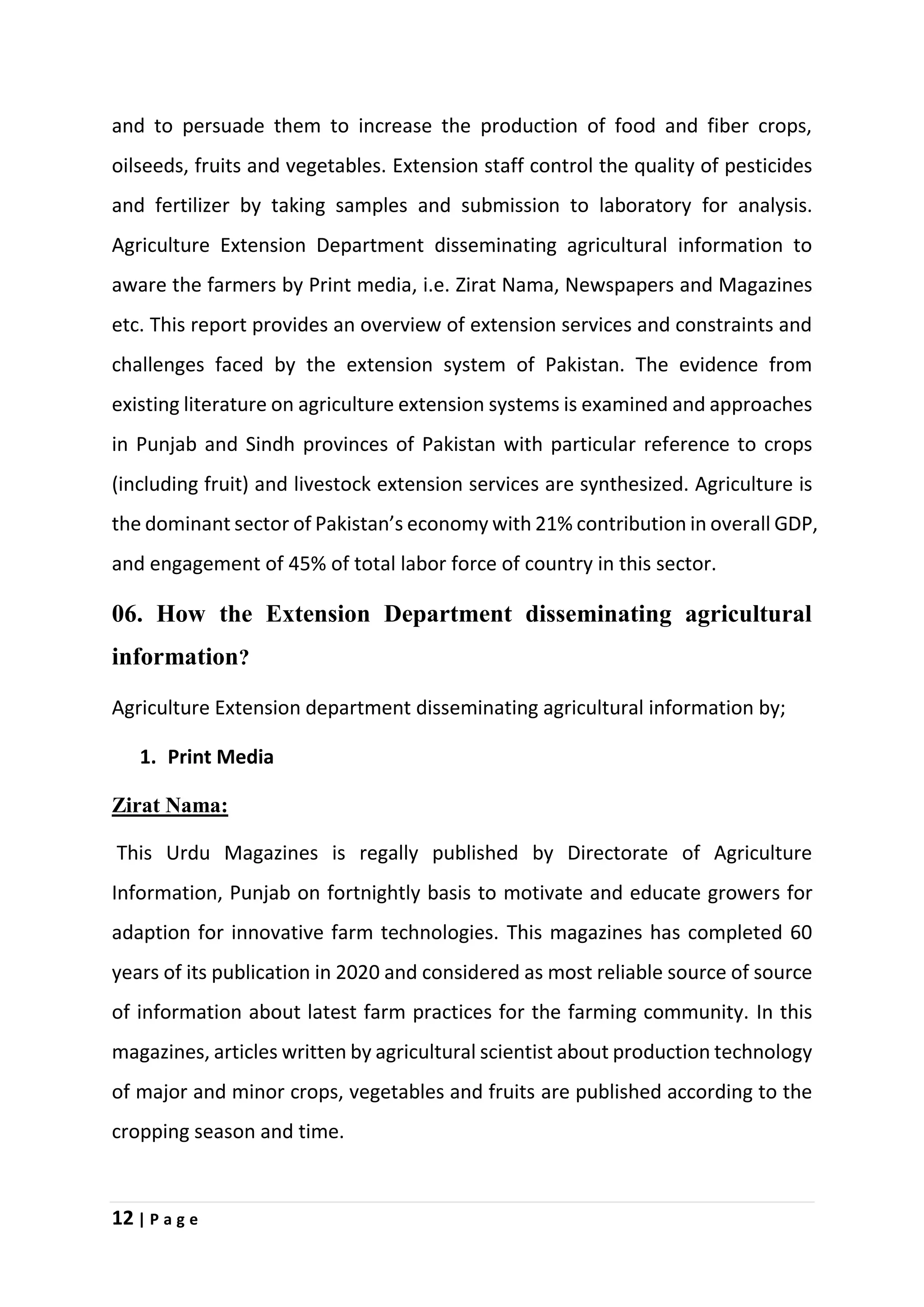 12 | P a g e
and to persuade them to increase the production of food and fiber crops,
oilseeds, fruits and vegetables. Extension staff control the quality of pesticides
and fertilizer by taking samples and submission to laboratory for analysis.
Agriculture Extension Department disseminating agricultural information to
aware the farmers by Print media, i.e. Zirat Nama, Newspapers and Magazines
etc. This report provides an overview of extension services and constraints and
challenges faced by the extension system of Pakistan. The evidence from
existing literature on agriculture extension systems is examined and approaches
in Punjab and Sindh provinces of Pakistan with particular reference to crops
(including fruit) and livestock extension services are synthesized. Agriculture is
the dominant sector of Pakistan’s economy with 21% contribution in overall GDP,
and engagement of 45% of total labor force of country in this sector.
06. How the Extension Department disseminating agricultural
information?
Agriculture Extension department disseminating agricultural information by;
1. Print Media
Zirat Nama:
This Urdu Magazines is regally published by Directorate of Agriculture
Information, Punjab on fortnightly basis to motivate and educate growers for
adaption for innovative farm technologies. This magazines has completed 60
years of its publication in 2020 and considered as most reliable source of source
of information about latest farm practices for the farming community. In this
magazines, articles written by agricultural scientist about production technology
of major and minor crops, vegetables and fruits are published according to the
cropping season and time.
 