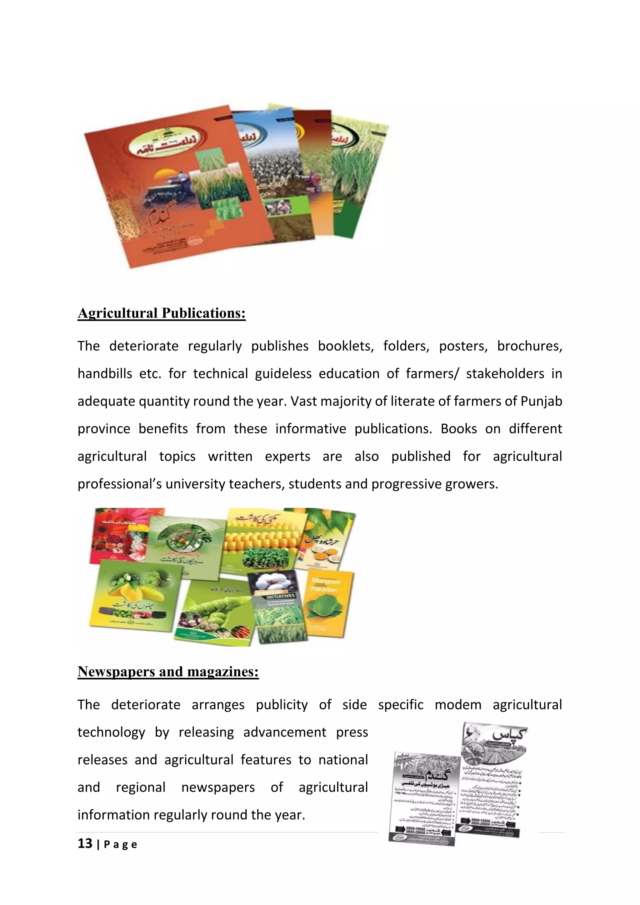13 | P a g e
Agricultural Publications:
The deteriorate regularly publishes booklets, folders, posters, brochures,
handbills etc. for technical guideless education of farmers/ stakeholders in
adequate quantity round the year. Vast majority of literate of farmers of Punjab
province benefits from these informative publications. Books on different
agricultural topics written experts are also published for agricultural
professional’s university teachers, students and progressive growers.
Newspapers and magazines:
The deteriorate arranges publicity of side specific modem agricultural
technology by releasing advancement press
releases and agricultural features to national
and regional newspapers of agricultural
information regularly round the year.
 