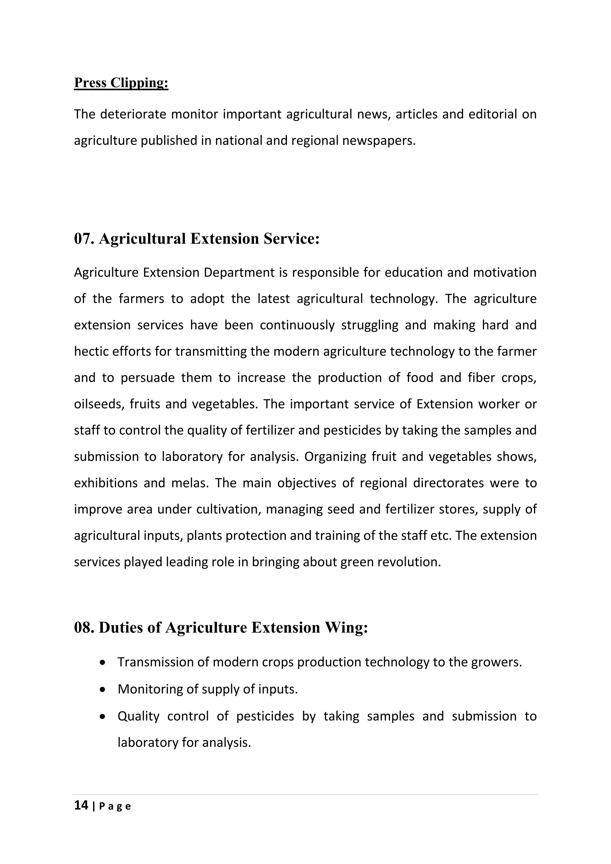 14 | P a g e
Press Clipping:
The deteriorate monitor important agricultural news, articles and editorial on
agriculture published in national and regional newspapers.
07. Agricultural Extension Service:
Agriculture Extension Department is responsible for education and motivation
of the farmers to adopt the latest agricultural technology. The agriculture
extension services have been continuously struggling and making hard and
hectic efforts for transmitting the modern agriculture technology to the farmer
and to persuade them to increase the production of food and fiber crops,
oilseeds, fruits and vegetables. The important service of Extension worker or
staff to control the quality of fertilizer and pesticides by taking the samples and
submission to laboratory for analysis. Organizing fruit and vegetables shows,
exhibitions and melas. The main objectives of regional directorates were to
improve area under cultivation, managing seed and fertilizer stores, supply of
agricultural inputs, plants protection and training of the staff etc. The extension
services played leading role in bringing about green revolution.
08. Duties of Agriculture Extension Wing:
 Transmission of modern crops production technology to the growers.
 Monitoring of supply of inputs.
 Quality control of pesticides by taking samples and submission to
laboratory for analysis.
 