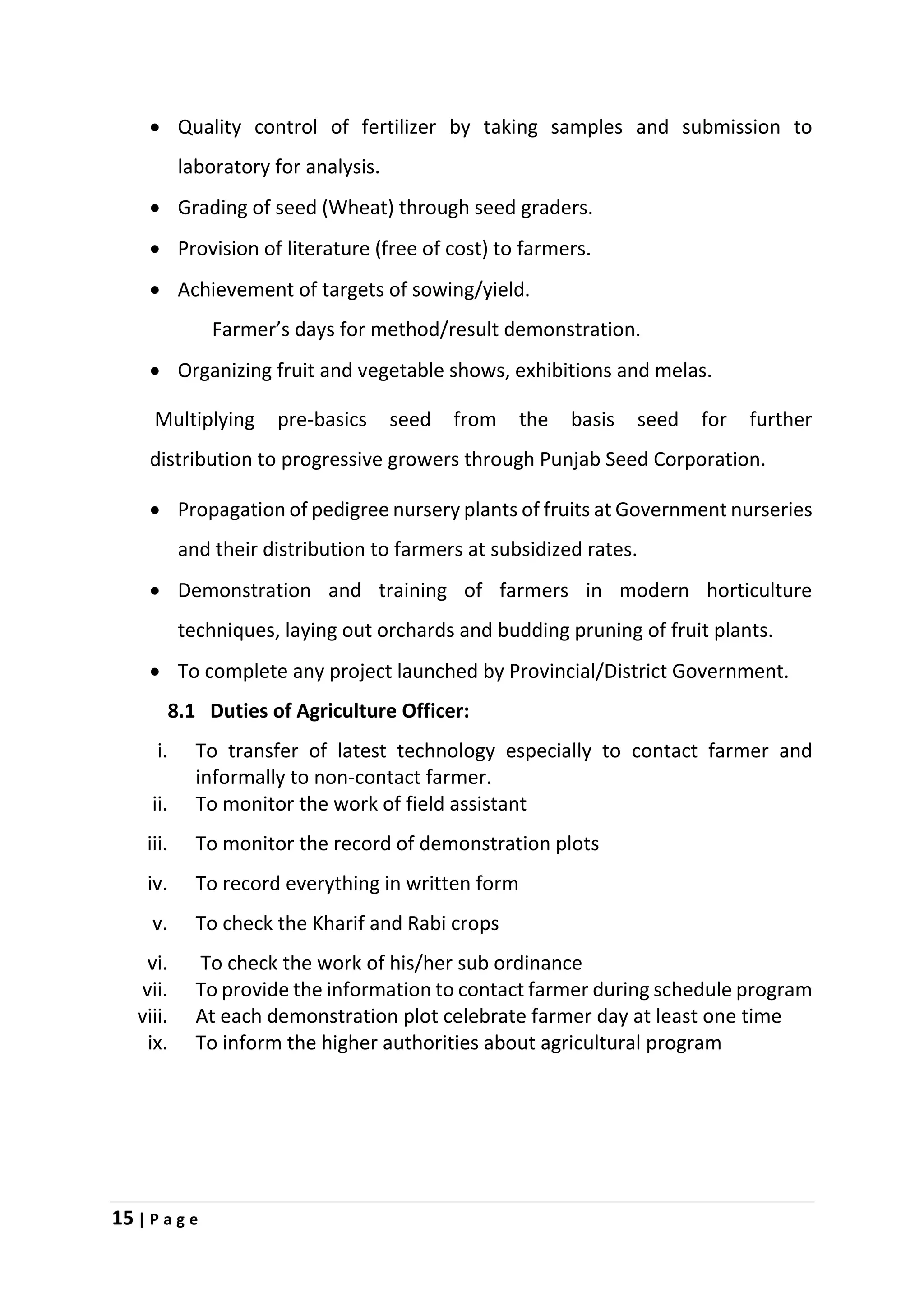 15 | P a g e
 Quality control of fertilizer by taking samples and submission to
laboratory for analysis.
 Grading of seed (Wheat) through seed graders.
 Provision of literature (free of cost) to farmers.
 Achievement of targets of sowing/yield.
Farmer’s days for method/result demonstration.
 Organizing fruit and vegetable shows, exhibitions and melas.
Multiplying pre-basics seed from the basis seed for further
distribution to progressive growers through Punjab Seed Corporation.
 Propagation of pedigree nursery plants of fruits at Government nurseries
and their distribution to farmers at subsidized rates.
 Demonstration and training of farmers in modern horticulture
techniques, laying out orchards and budding pruning of fruit plants.
 To complete any project launched by Provincial/District Government.
8.1 Duties of Agriculture Officer:
i. To transfer of latest technology especially to contact farmer and
informally to non-contact farmer.
ii. To monitor the work of field assistant
iii. To monitor the record of demonstration plots
iv. To record everything in written form
v. To check the Kharif and Rabi crops
vi. To check the work of his/her sub ordinance
vii. To provide the information to contact farmer during schedule program
viii. At each demonstration plot celebrate farmer day at least one time
ix. To inform the higher authorities about agricultural program
 