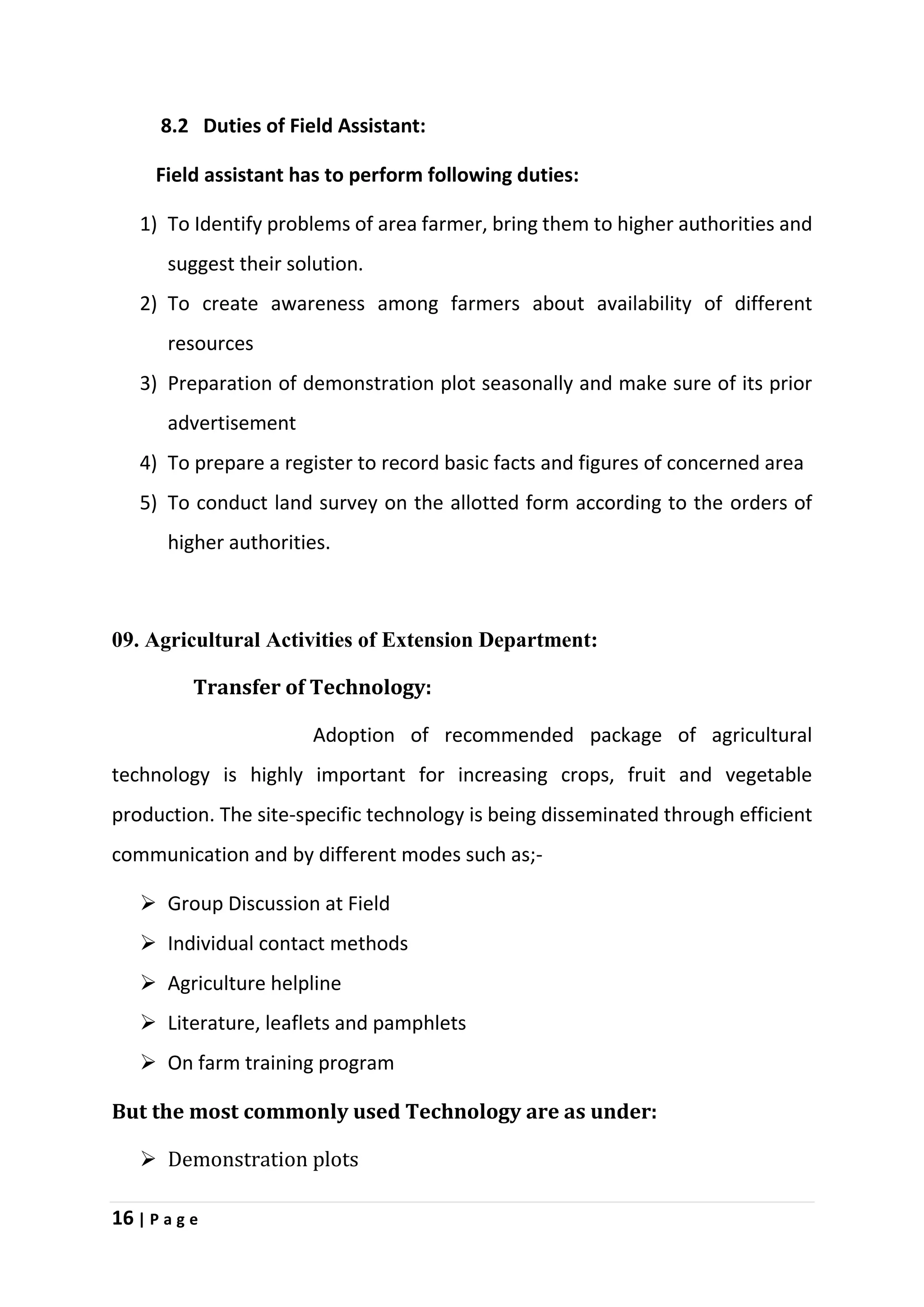 16 | P a g e
8.2 Duties of Field Assistant:
Field assistant has to perform following duties:
1) To Identify problems of area farmer, bring them to higher authorities and
suggest their solution.
2) To create awareness among farmers about availability of different
resources
3) Preparation of demonstration plot seasonally and make sure of its prior
advertisement
4) To prepare a register to record basic facts and figures of concerned area
5) To conduct land survey on the allotted form according to the orders of
higher authorities.
09. Agricultural Activities of Extension Department:
Transfer of Technology:
Adoption of recommended package of agricultural
technology is highly important for increasing crops, fruit and vegetable
production. The site-specific technology is being disseminated through efficient
communication and by different modes such as;-
 Group Discussion at Field
 Individual contact methods
 Agriculture helpline
 Literature, leaflets and pamphlets
 On farm training program
But the most commonly used Technology are as under:
 Demonstration plots
 