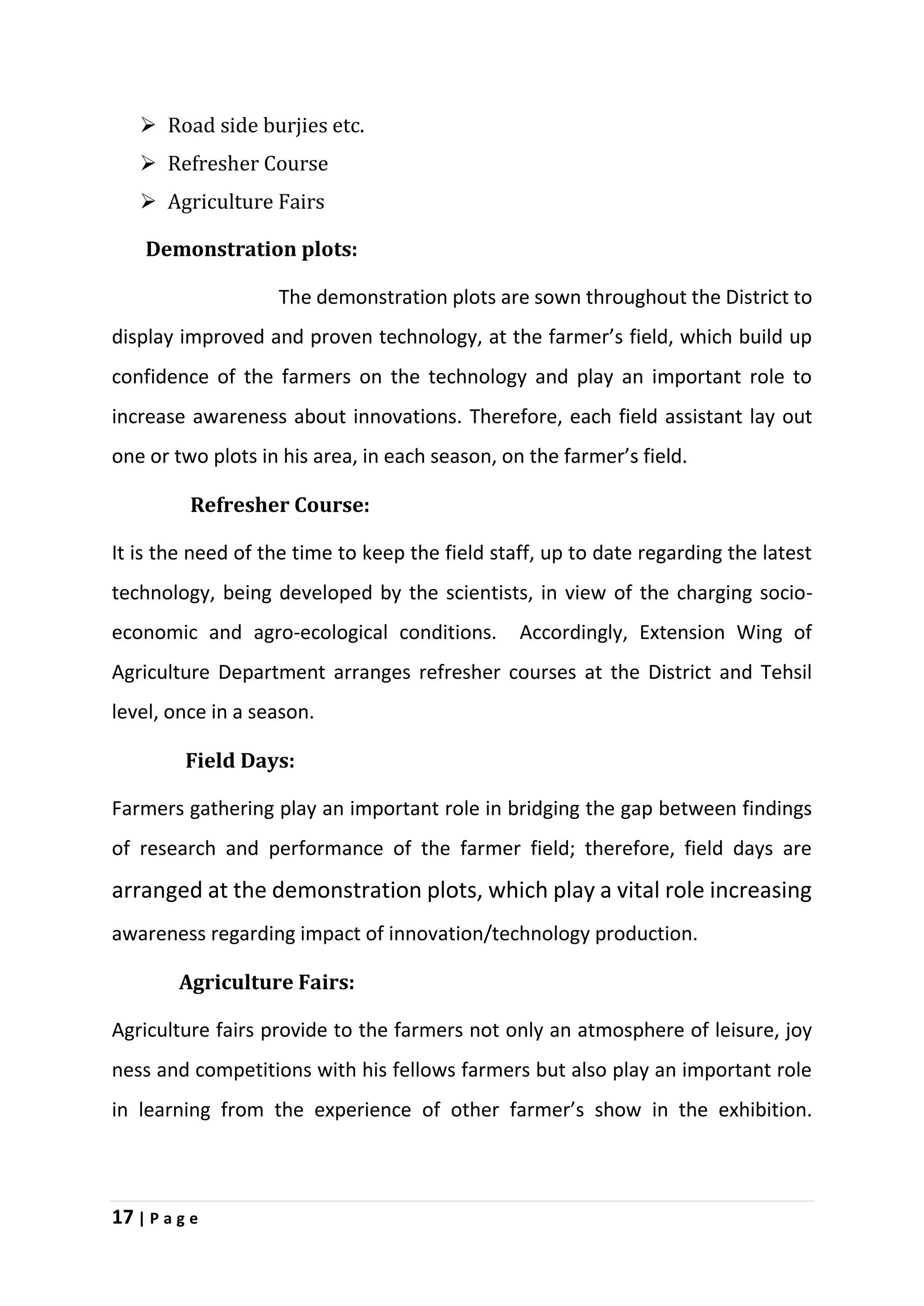 17 | P a g e
 Road side burjies etc.
 Refresher Course
 Agriculture Fairs
Demonstration plots:
The demonstration plots are sown throughout the District to
display improved and proven technology, at the farmer’s field, which build up
confidence of the farmers on the technology and play an important role to
increase awareness about innovations. Therefore, each field assistant lay out
one or two plots in his area, in each season, on the farmer’s field.
Refresher Course:
It is the need of the time to keep the field staff, up to date regarding the latest
technology, being developed by the scientists, in view of the charging socio-
economic and agro-ecological conditions. Accordingly, Extension Wing of
Agriculture Department arranges refresher courses at the District and Tehsil
level, once in a season.
Field Days:
Farmers gathering play an important role in bridging the gap between findings
of research and performance of the farmer field; therefore, field days are
arranged at the demonstration plots, which play a vital role increasing
awareness regarding impact of innovation/technology production.
Agriculture Fairs:
Agriculture fairs provide to the farmers not only an atmosphere of leisure, joy
ness and competitions with his fellows farmers but also play an important role
in learning from the experience of other farmer’s show in the exhibition.
 