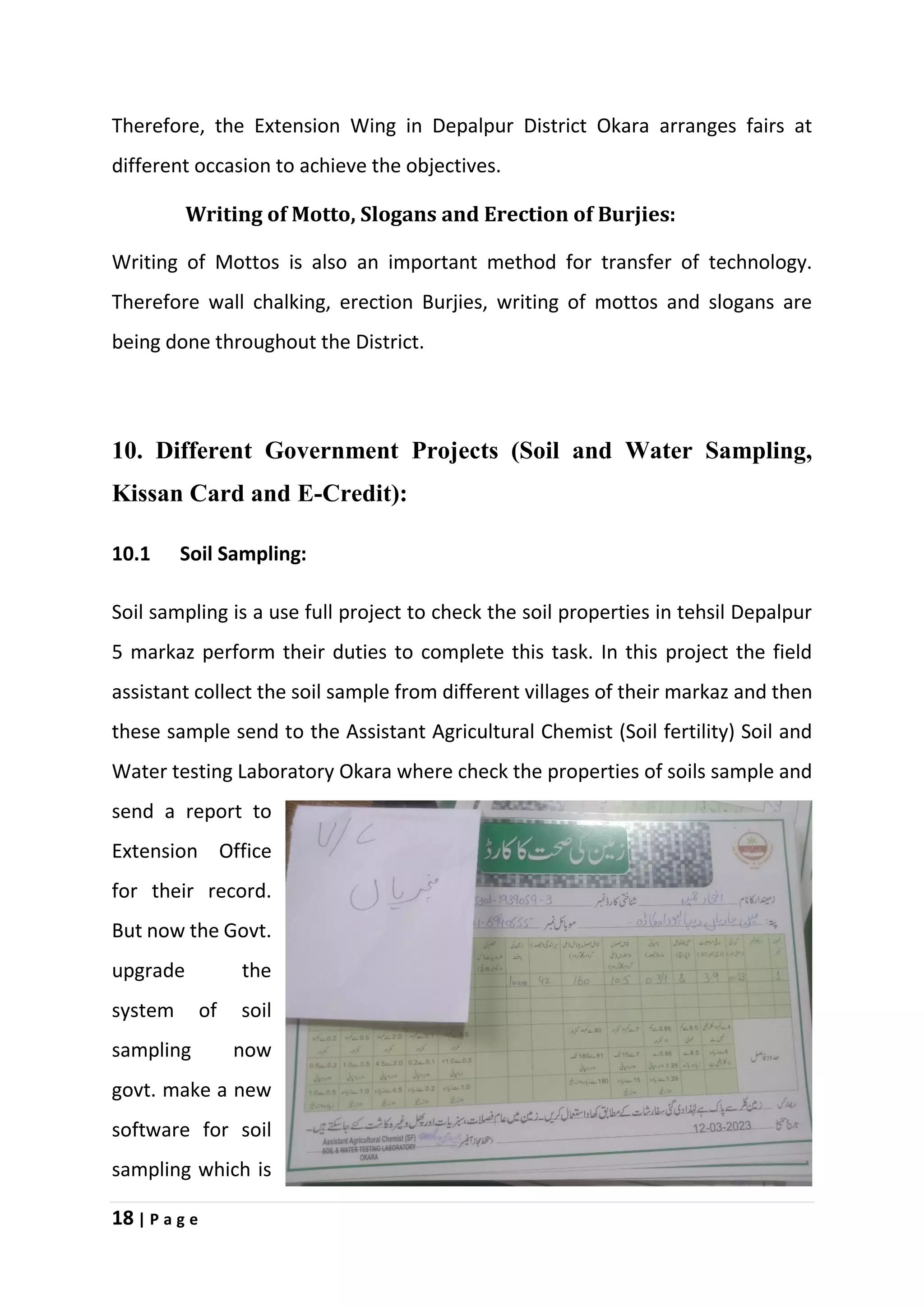 18 | P a g e
Therefore, the Extension Wing in Depalpur District Okara arranges fairs at
different occasion to achieve the objectives.
Writing of Motto, Slogans and Erection of Burjies:
Writing of Mottos is also an important method for transfer of technology.
Therefore wall chalking, erection Burjies, writing of mottos and slogans are
being done throughout the District.
10. Different Government Projects (Soil and Water Sampling,
Kissan Card and E-Credit):
10.1 Soil Sampling:
Soil sampling is a use full project to check the soil properties in tehsil Depalpur
5 markaz perform their duties to complete this task. In this project the field
assistant collect the soil sample from different villages of their markaz and then
these sample send to the Assistant Agricultural Chemist (Soil fertility) Soil and
Water testing Laboratory Okara where check the properties of soils sample and
send a report to
Extension Office
for their record.
But now the Govt.
upgrade the
system of soil
sampling now
govt. make a new
software for soil
sampling which is
 
