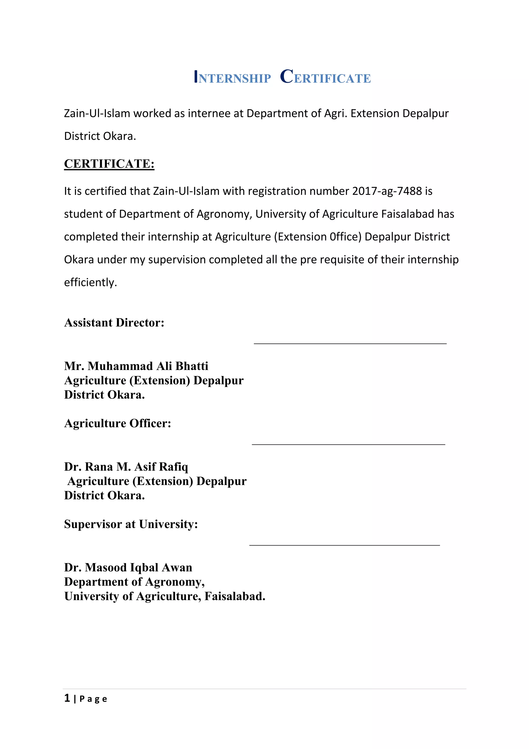 1 | P a g e
INTERNSHIP CERTIFICATE
Zain-Ul-Islam worked as internee at Department of Agri. Extension Depalpur
District Okara.
CERTIFICATE:
It is certified that Zain-Ul-Islam with registration number 2017-ag-7488 is
student of Department of Agronomy, University of Agriculture Faisalabad has
completed their internship at Agriculture (Extension 0ffice) Depalpur District
Okara under my supervision completed all the pre requisite of their internship
efficiently.
Assistant Director:
Mr. Muhammad Ali Bhatti
Agriculture (Extension) Depalpur
District Okara.
Agriculture Officer:
Dr. Rana M. Asif Rafiq
Agriculture (Extension) Depalpur
District Okara.
Supervisor at University:
Dr. Masood Iqbal Awan
Department of Agronomy,
University of Agriculture, Faisalabad.
 