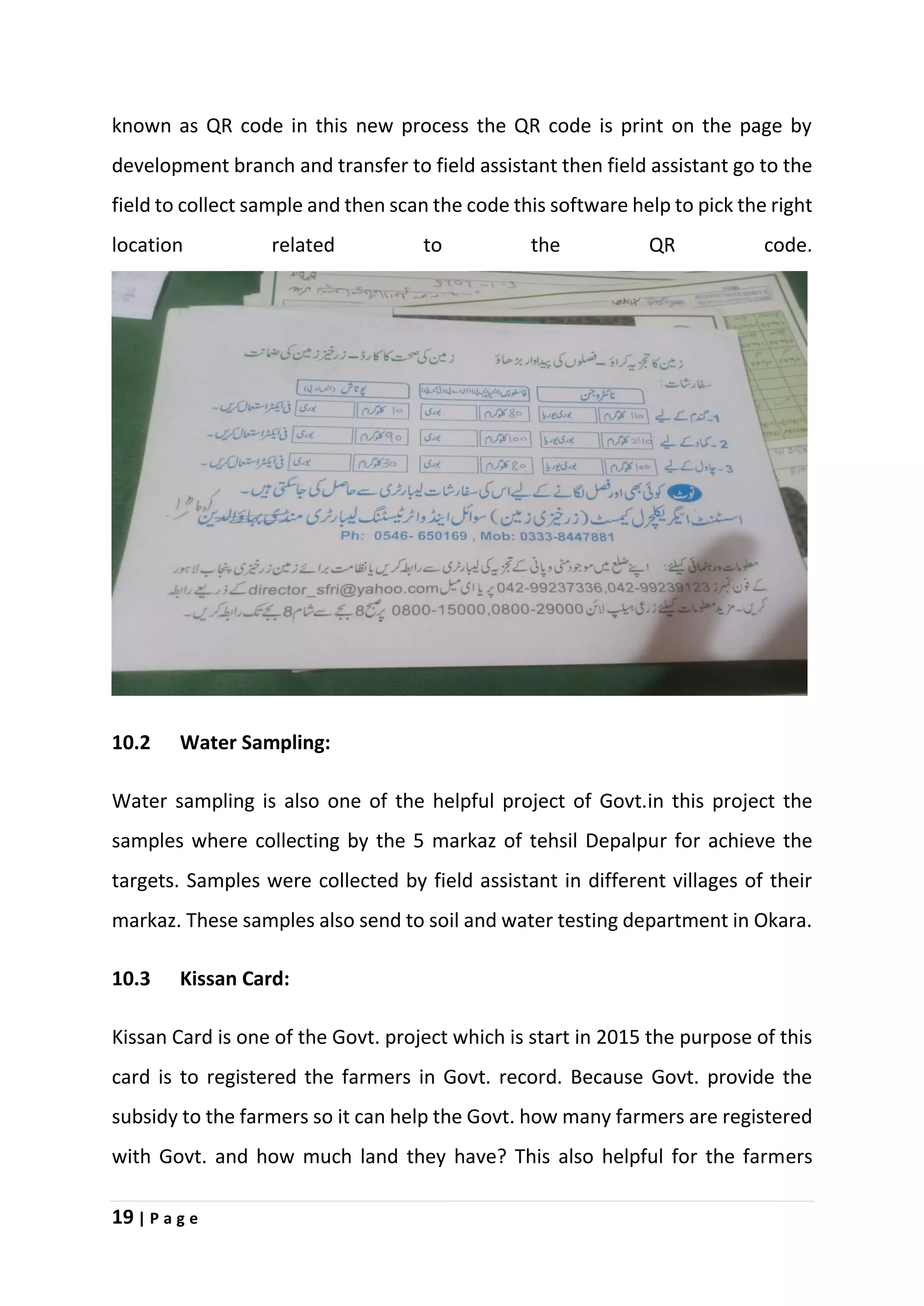 19 | P a g e
known as QR code in this new process the QR code is print on the page by
development branch and transfer to field assistant then field assistant go to the
field to collect sample and then scan the code this software help to pick the right
location related to the QR code.
10.2 Water Sampling:
Water sampling is also one of the helpful project of Govt.in this project the
samples where collecting by the 5 markaz of tehsil Depalpur for achieve the
targets. Samples were collected by field assistant in different villages of their
markaz. These samples also send to soil and water testing department in Okara.
10.3 Kissan Card:
Kissan Card is one of the Govt. project which is start in 2015 the purpose of this
card is to registered the farmers in Govt. record. Because Govt. provide the
subsidy to the farmers so it can help the Govt. how many farmers are registered
with Govt. and how much land they have? This also helpful for the farmers
 