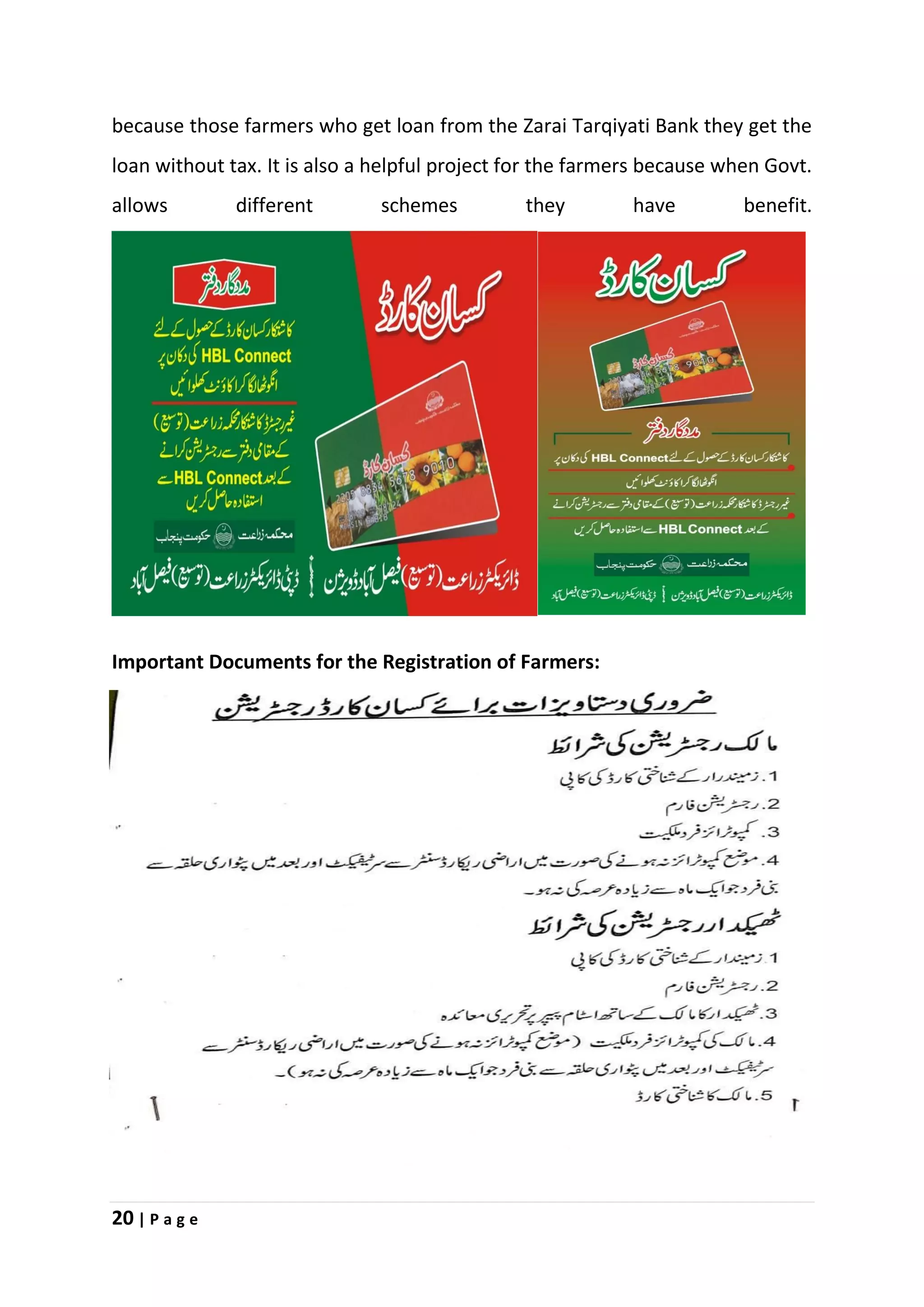 20 | P a g e
because those farmers who get loan from the Zarai Tarqiyati Bank they get the
loan without tax. It is also a helpful project for the farmers because when Govt.
allows different schemes they have benefit.
Important Documents for the Registration of Farmers:
 