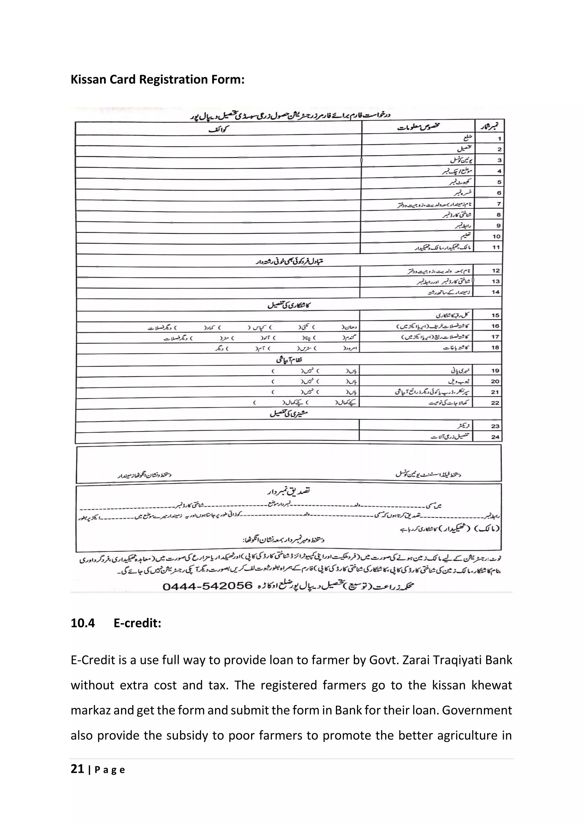 21 | P a g e
Kissan Card Registration Form:
10.4 E-credit:
E-Credit is a use full way to provide loan to farmer by Govt. Zarai Traqiyati Bank
without extra cost and tax. The registered farmers go to the kissan khewat
markaz and get the form and submit the form in Bank for their loan. Government
also provide the subsidy to poor farmers to promote the better agriculture in
 
