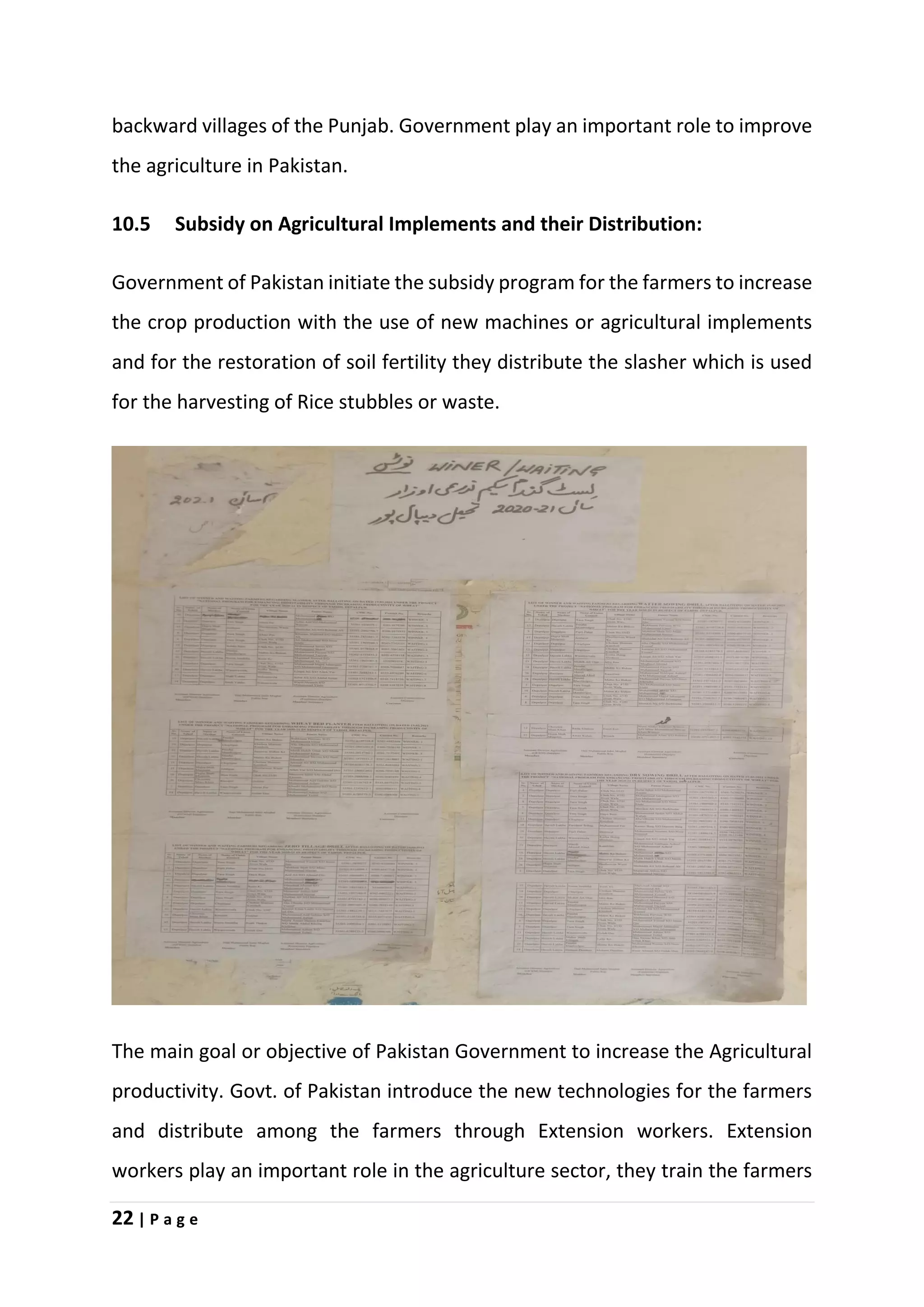 22 | P a g e
backward villages of the Punjab. Government play an important role to improve
the agriculture in Pakistan.
10.5 Subsidy on Agricultural Implements and their Distribution:
Government of Pakistan initiate the subsidy program for the farmers to increase
the crop production with the use of new machines or agricultural implements
and for the restoration of soil fertility they distribute the slasher which is used
for the harvesting of Rice stubbles or waste.
The main goal or objective of Pakistan Government to increase the Agricultural
productivity. Govt. of Pakistan introduce the new technologies for the farmers
and distribute among the farmers through Extension workers. Extension
workers play an important role in the agriculture sector, they train the farmers
 