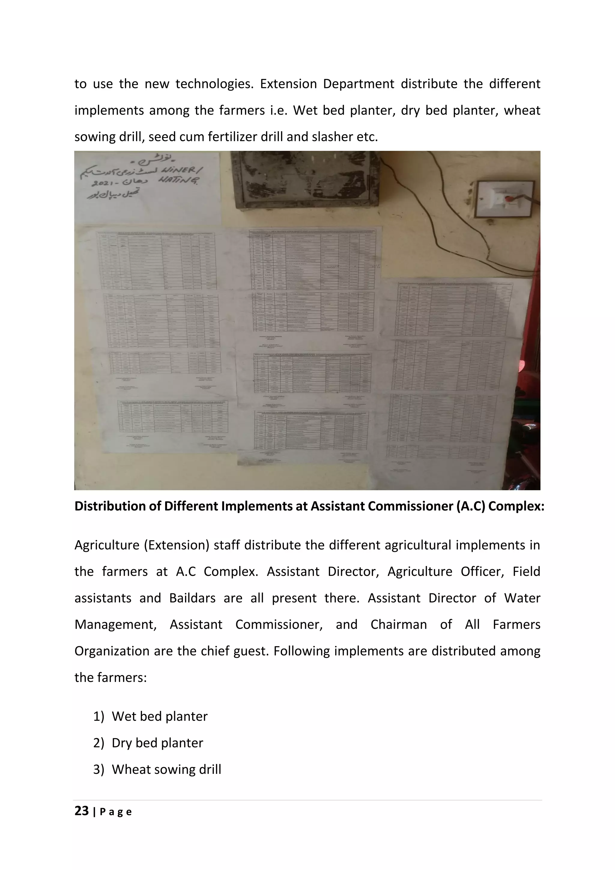 23 | P a g e
to use the new technologies. Extension Department distribute the different
implements among the farmers i.e. Wet bed planter, dry bed planter, wheat
sowing drill, seed cum fertilizer drill and slasher etc.
Distribution of Different Implements at Assistant Commissioner (A.C) Complex:
Agriculture (Extension) staff distribute the different agricultural implements in
the farmers at A.C Complex. Assistant Director, Agriculture Officer, Field
assistants and Baildars are all present there. Assistant Director of Water
Management, Assistant Commissioner, and Chairman of All Farmers
Organization are the chief guest. Following implements are distributed among
the farmers:
1) Wet bed planter
2) Dry bed planter
3) Wheat sowing drill
 