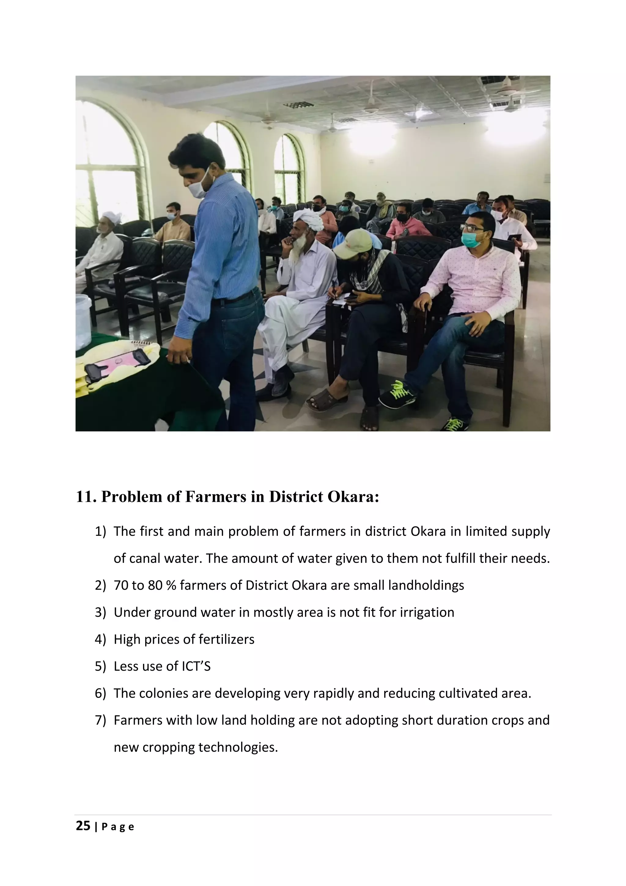 25 | P a g e
11. Problem of Farmers in District Okara:
1) The first and main problem of farmers in district Okara in limited supply
of canal water. The amount of water given to them not fulfill their needs.
2) 70 to 80 % farmers of District Okara are small landholdings
3) Under ground water in mostly area is not fit for irrigation
4) High prices of fertilizers
5) Less use of ICT’S
6) The colonies are developing very rapidly and reducing cultivated area.
7) Farmers with low land holding are not adopting short duration crops and
new cropping technologies.
 
