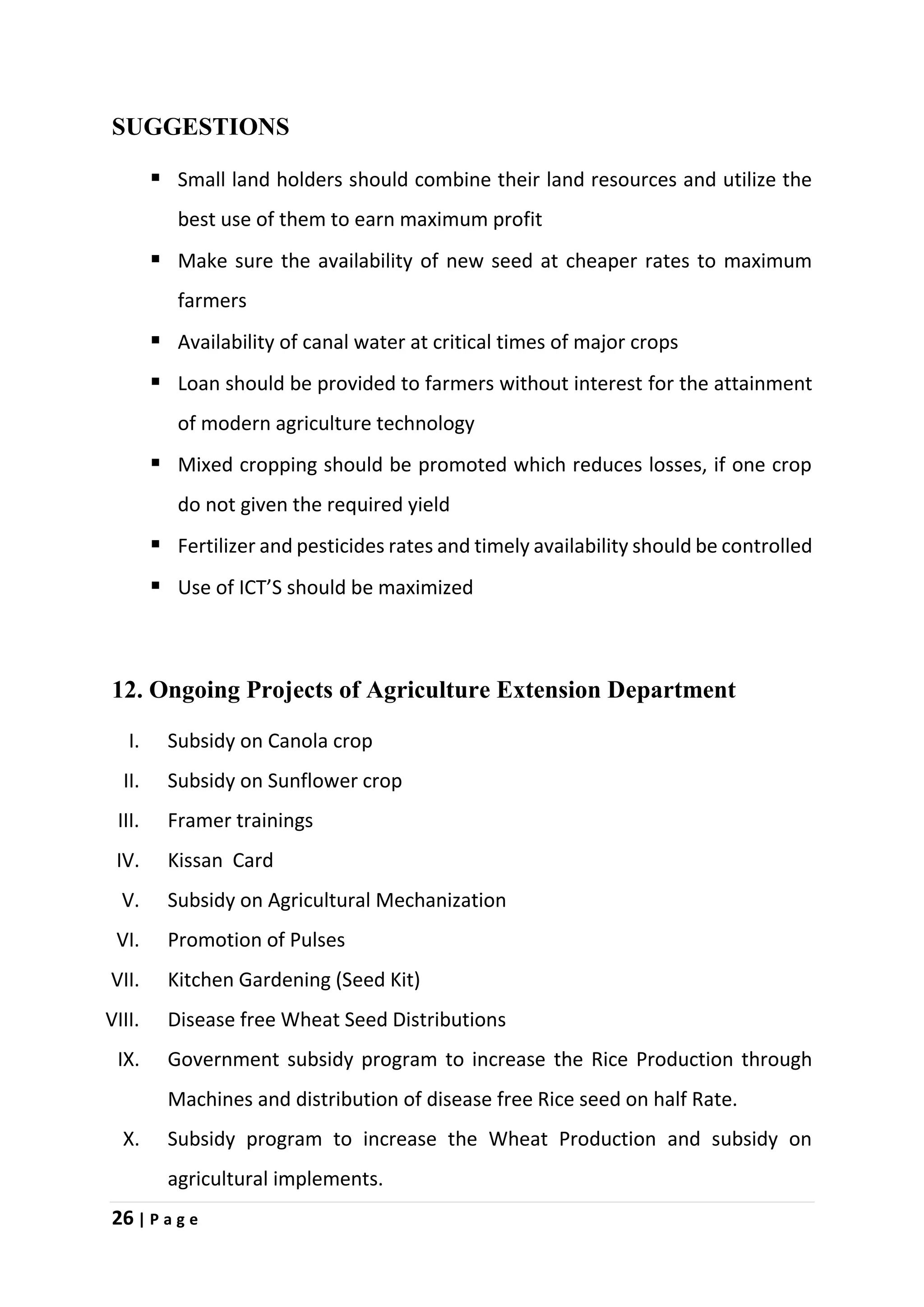 26 | P a g e
SUGGESTIONS
 Small land holders should combine their land resources and utilize the
best use of them to earn maximum profit
 Make sure the availability of new seed at cheaper rates to maximum
farmers
 Availability of canal water at critical times of major crops
 Loan should be provided to farmers without interest for the attainment
of modern agriculture technology
 Mixed cropping should be promoted which reduces losses, if one crop
do not given the required yield
 Fertilizer and pesticides rates and timely availability should be controlled
 Use of ICT’S should be maximized
12. Ongoing Projects of Agriculture Extension Department
I. Subsidy on Canola crop
II. Subsidy on Sunflower crop
III. Framer trainings
IV. Kissan Card
V. Subsidy on Agricultural Mechanization
VI. Promotion of Pulses
VII. Kitchen Gardening (Seed Kit)
VIII. Disease free Wheat Seed Distributions
IX. Government subsidy program to increase the Rice Production through
Machines and distribution of disease free Rice seed on half Rate.
X. Subsidy program to increase the Wheat Production and subsidy on
agricultural implements.
 