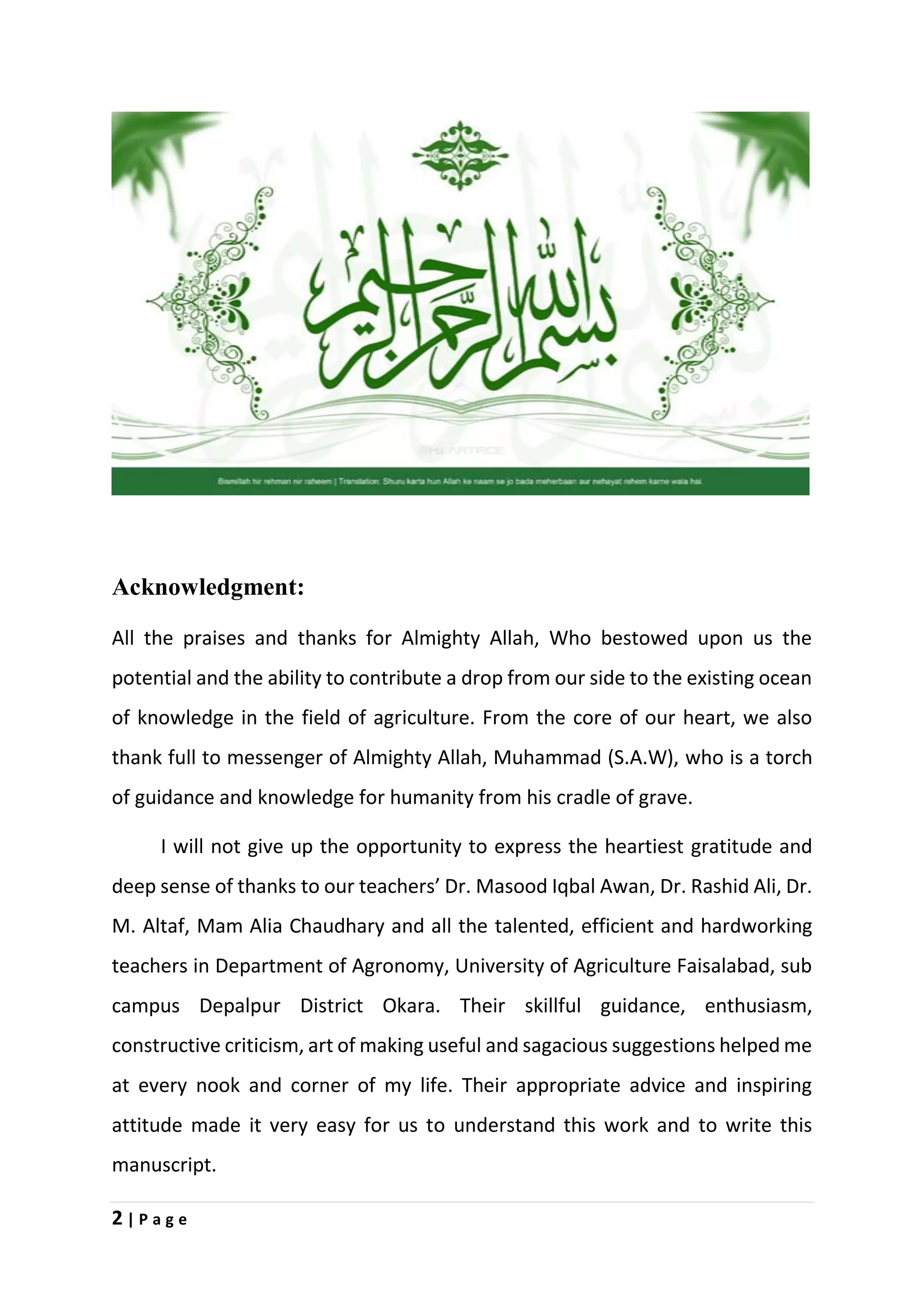 2 | P a g e
Acknowledgment:
All the praises and thanks for Almighty Allah, Who bestowed upon us the
potential and the ability to contribute a drop from our side to the existing ocean
of knowledge in the field of agriculture. From the core of our heart, we also
thank full to messenger of Almighty Allah, Muhammad (S.A.W), who is a torch
of guidance and knowledge for humanity from his cradle of grave.
I will not give up the opportunity to express the heartiest gratitude and
deep sense of thanks to our teachers’ Dr. Masood Iqbal Awan, Dr. Rashid Ali, Dr.
M. Altaf, Mam Alia Chaudhary and all the talented, efficient and hardworking
teachers in Department of Agronomy, University of Agriculture Faisalabad, sub
campus Depalpur District Okara. Their skillful guidance, enthusiasm,
constructive criticism, art of making useful and sagacious suggestions helped me
at every nook and corner of my life. Their appropriate advice and inspiring
attitude made it very easy for us to understand this work and to write this
manuscript.
 
