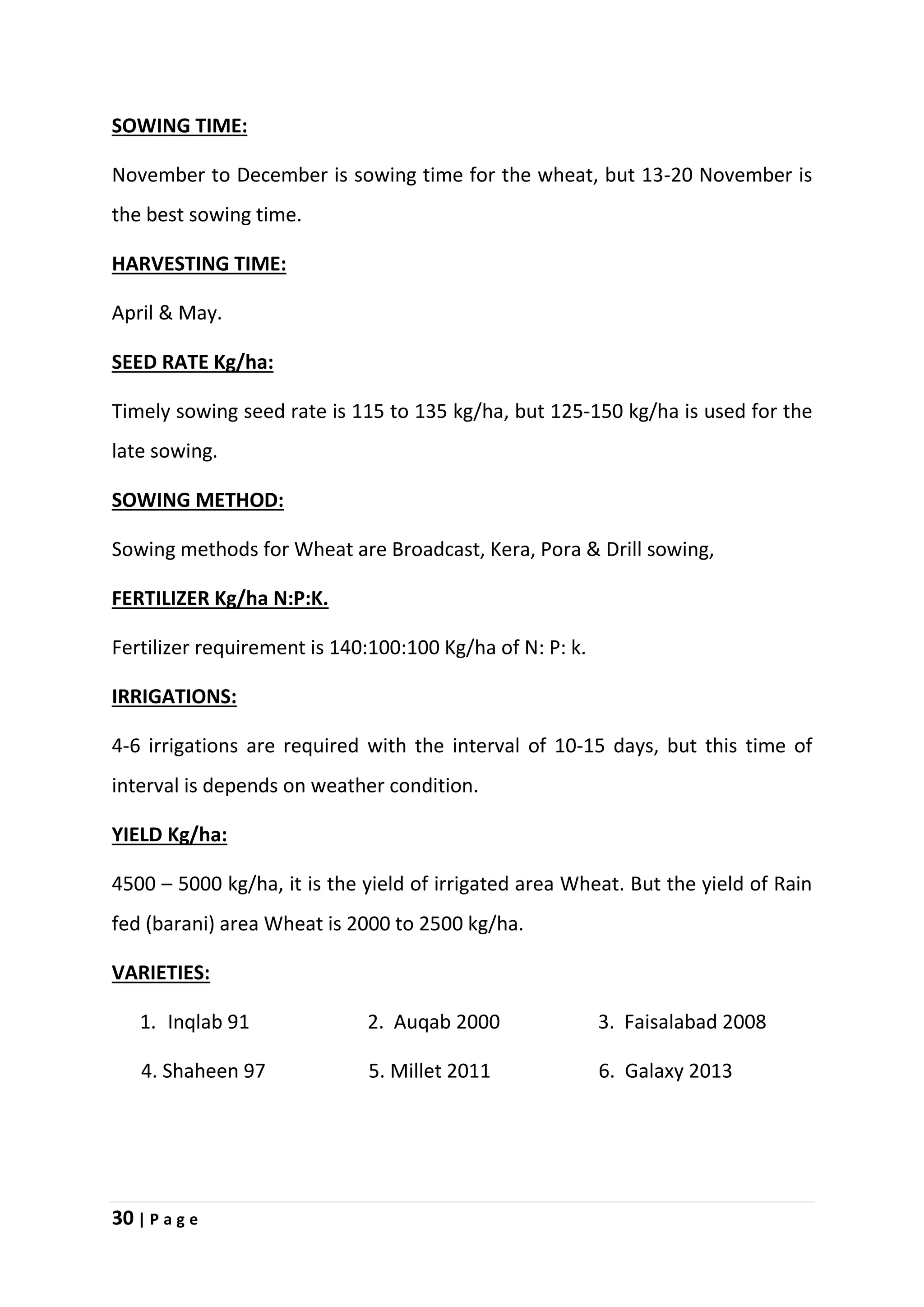 30 | P a g e
SOWING TIME:
November to December is sowing time for the wheat, but 13-20 November is
the best sowing time.
HARVESTING TIME:
April & May.
SEED RATE Kg/ha:
Timely sowing seed rate is 115 to 135 kg/ha, but 125-150 kg/ha is used for the
late sowing.
SOWING METHOD:
Sowing methods for Wheat are Broadcast, Kera, Pora & Drill sowing,
FERTILIZER Kg/ha N:P:K.
Fertilizer requirement is 140:100:100 Kg/ha of N: P: k.
IRRIGATIONS:
4-6 irrigations are required with the interval of 10-15 days, but this time of
interval is depends on weather condition.
YIELD Kg/ha:
4500 – 5000 kg/ha, it is the yield of irrigated area Wheat. But the yield of Rain
fed (barani) area Wheat is 2000 to 2500 kg/ha.
VARIETIES:
1. Inqlab 91 2. Auqab 2000 3. Faisalabad 2008
4. Shaheen 97 5. Millet 2011 6. Galaxy 2013
 