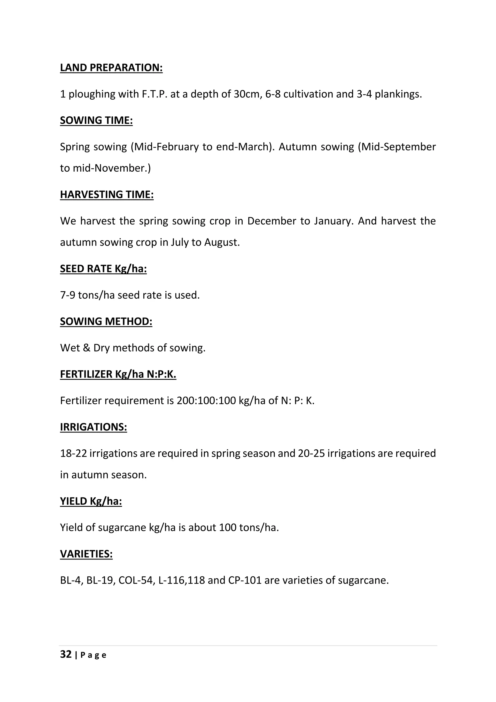 32 | P a g e
LAND PREPARATION:
1 ploughing with F.T.P. at a depth of 30cm, 6-8 cultivation and 3-4 plankings.
SOWING TIME:
Spring sowing (Mid-February to end-March). Autumn sowing (Mid-September
to mid-November.)
HARVESTING TIME:
We harvest the spring sowing crop in December to January. And harvest the
autumn sowing crop in July to August.
SEED RATE Kg/ha:
7-9 tons/ha seed rate is used.
SOWING METHOD:
Wet & Dry methods of sowing.
FERTILIZER Kg/ha N:P:K.
Fertilizer requirement is 200:100:100 kg/ha of N: P: K.
IRRIGATIONS:
18-22 irrigations are required in spring season and 20-25 irrigations are required
in autumn season.
YIELD Kg/ha:
Yield of sugarcane kg/ha is about 100 tons/ha.
VARIETIES:
BL-4, BL-19, COL-54, L-116,118 and CP-101 are varieties of sugarcane.
 