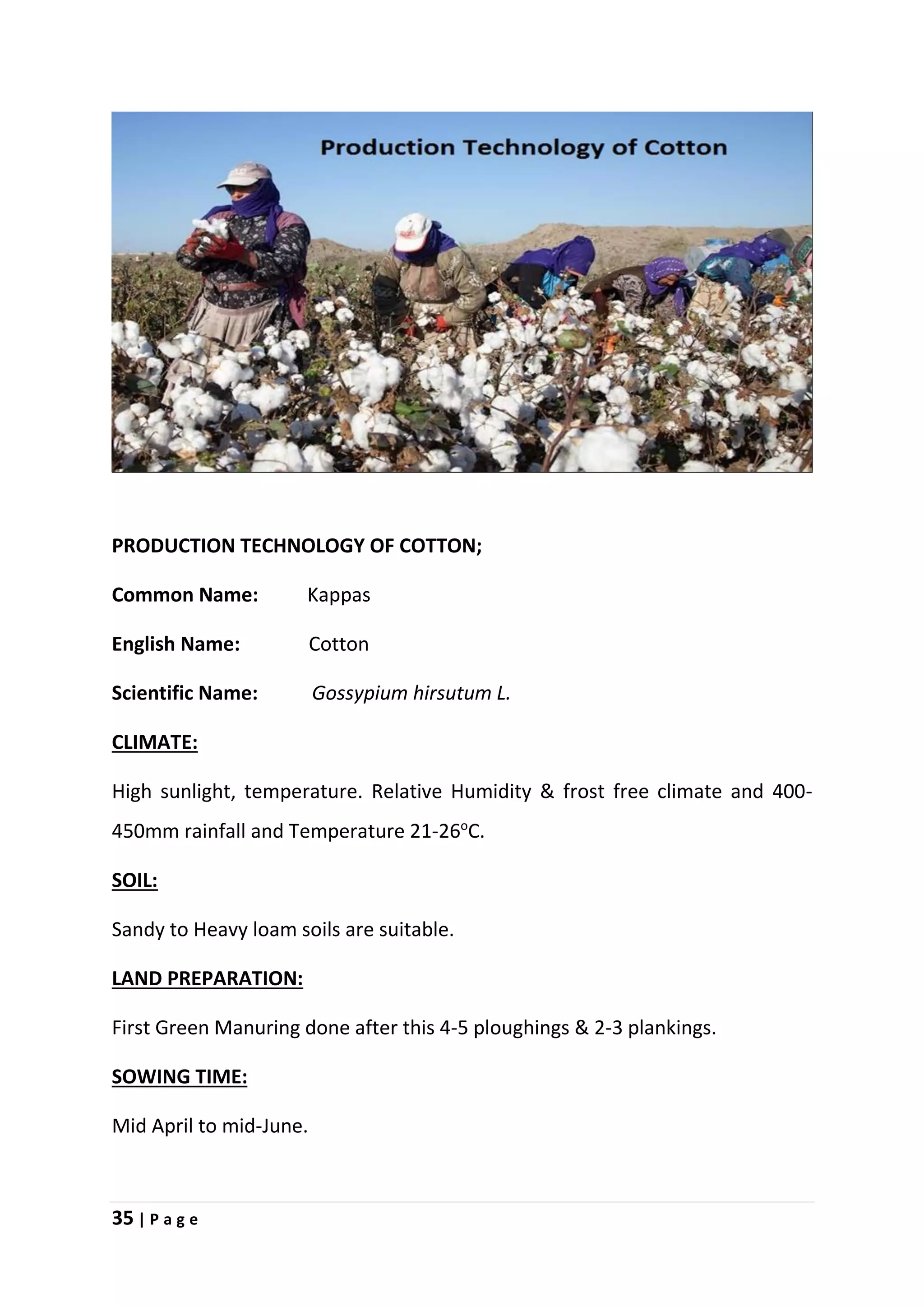 35 | P a g e
PRODUCTION TECHNOLOGY OF COTTON;
Common Name: Kappas
English Name: Cotton
Scientific Name: Gossypium hirsutum L.
CLIMATE:
High sunlight, temperature. Relative Humidity & frost free climate and 400-
450mm rainfall and Temperature 21-26o
C.
SOIL:
Sandy to Heavy loam soils are suitable.
LAND PREPARATION:
First Green Manuring done after this 4-5 ploughings & 2-3 plankings.
SOWING TIME:
Mid April to mid-June.
 