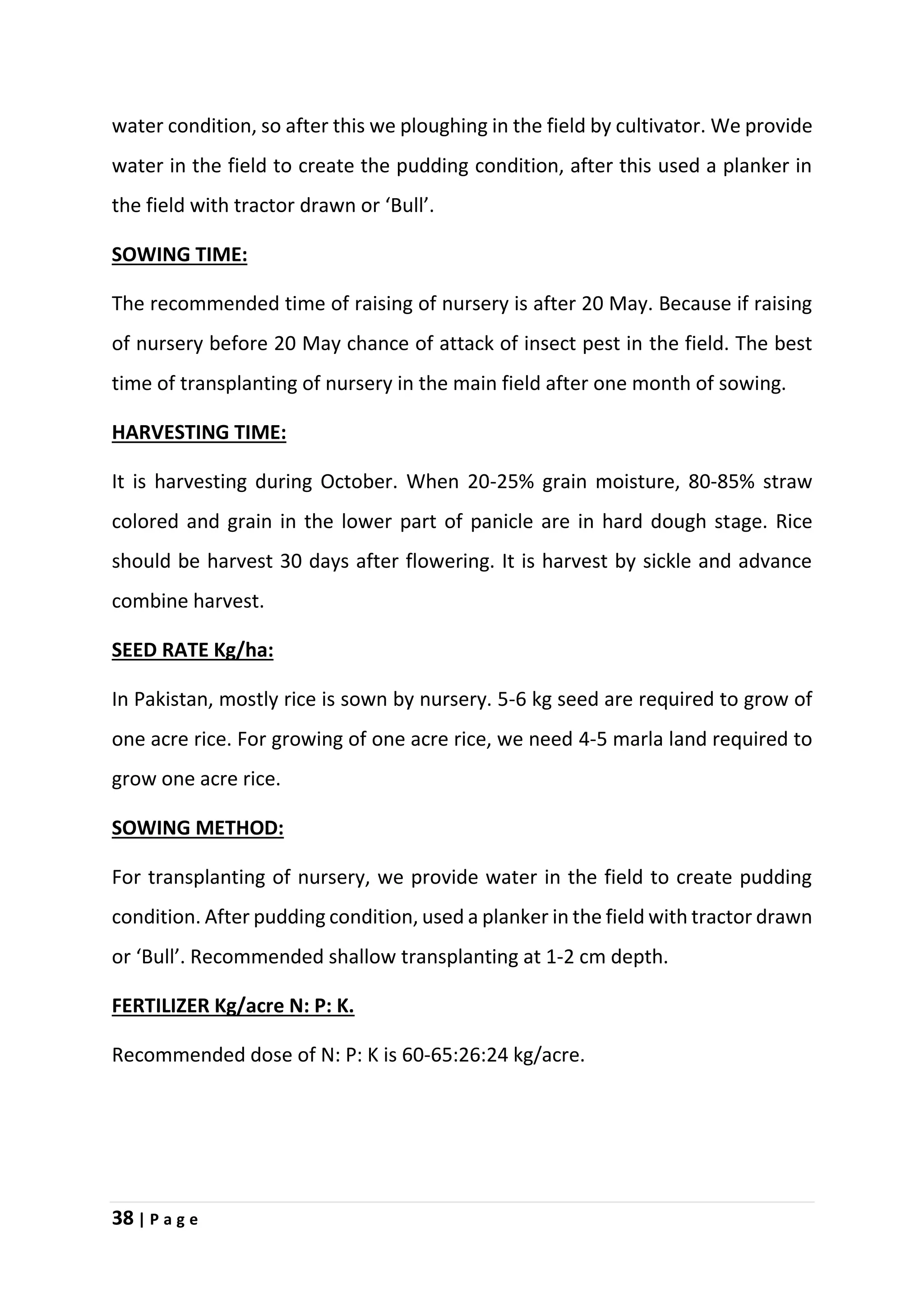 38 | P a g e
water condition, so after this we ploughing in the field by cultivator. We provide
water in the field to create the pudding condition, after this used a planker in
the field with tractor drawn or ‘Bull’.
SOWING TIME:
The recommended time of raising of nursery is after 20 May. Because if raising
of nursery before 20 May chance of attack of insect pest in the field. The best
time of transplanting of nursery in the main field after one month of sowing.
HARVESTING TIME:
It is harvesting during October. When 20-25% grain moisture, 80-85% straw
colored and grain in the lower part of panicle are in hard dough stage. Rice
should be harvest 30 days after flowering. It is harvest by sickle and advance
combine harvest.
SEED RATE Kg/ha:
In Pakistan, mostly rice is sown by nursery. 5-6 kg seed are required to grow of
one acre rice. For growing of one acre rice, we need 4-5 marla land required to
grow one acre rice.
SOWING METHOD:
For transplanting of nursery, we provide water in the field to create pudding
condition. After pudding condition, used a planker in the field with tractor drawn
or ‘Bull’. Recommended shallow transplanting at 1-2 cm depth.
FERTILIZER Kg/acre N: P: K.
Recommended dose of N: P: K is 60-65:26:24 kg/acre.
 