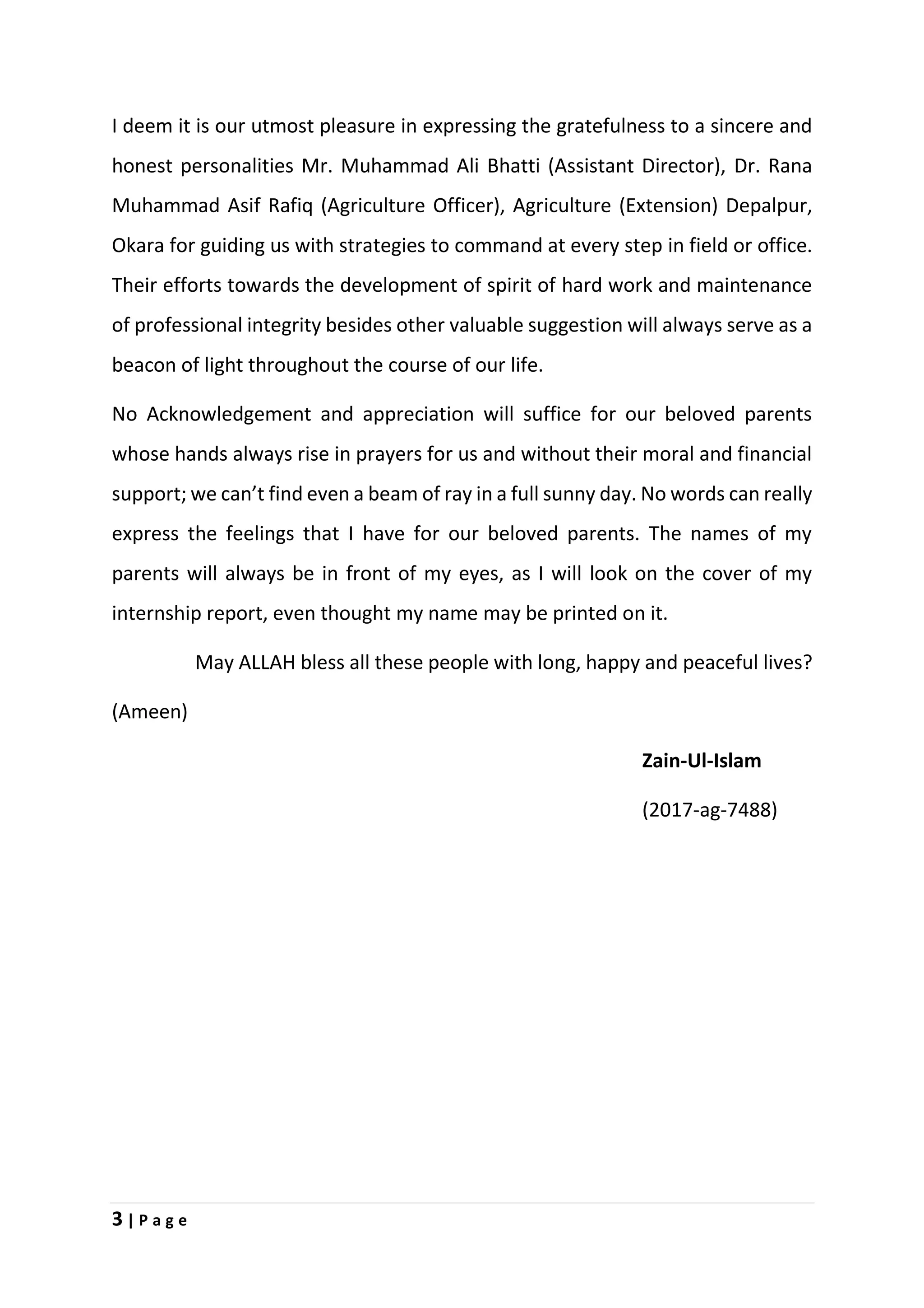 3 | P a g e
I deem it is our utmost pleasure in expressing the gratefulness to a sincere and
honest personalities Mr. Muhammad Ali Bhatti (Assistant Director), Dr. Rana
Muhammad Asif Rafiq (Agriculture Officer), Agriculture (Extension) Depalpur,
Okara for guiding us with strategies to command at every step in field or office.
Their efforts towards the development of spirit of hard work and maintenance
of professional integrity besides other valuable suggestion will always serve as a
beacon of light throughout the course of our life.
No Acknowledgement and appreciation will suffice for our beloved parents
whose hands always rise in prayers for us and without their moral and financial
support; we can’t find even a beam of ray in a full sunny day. No words can really
express the feelings that I have for our beloved parents. The names of my
parents will always be in front of my eyes, as I will look on the cover of my
internship report, even thought my name may be printed on it.
May ALLAH bless all these people with long, happy and peaceful lives?
(Ameen)
Zain-Ul-Islam
(2017-ag-7488)
 