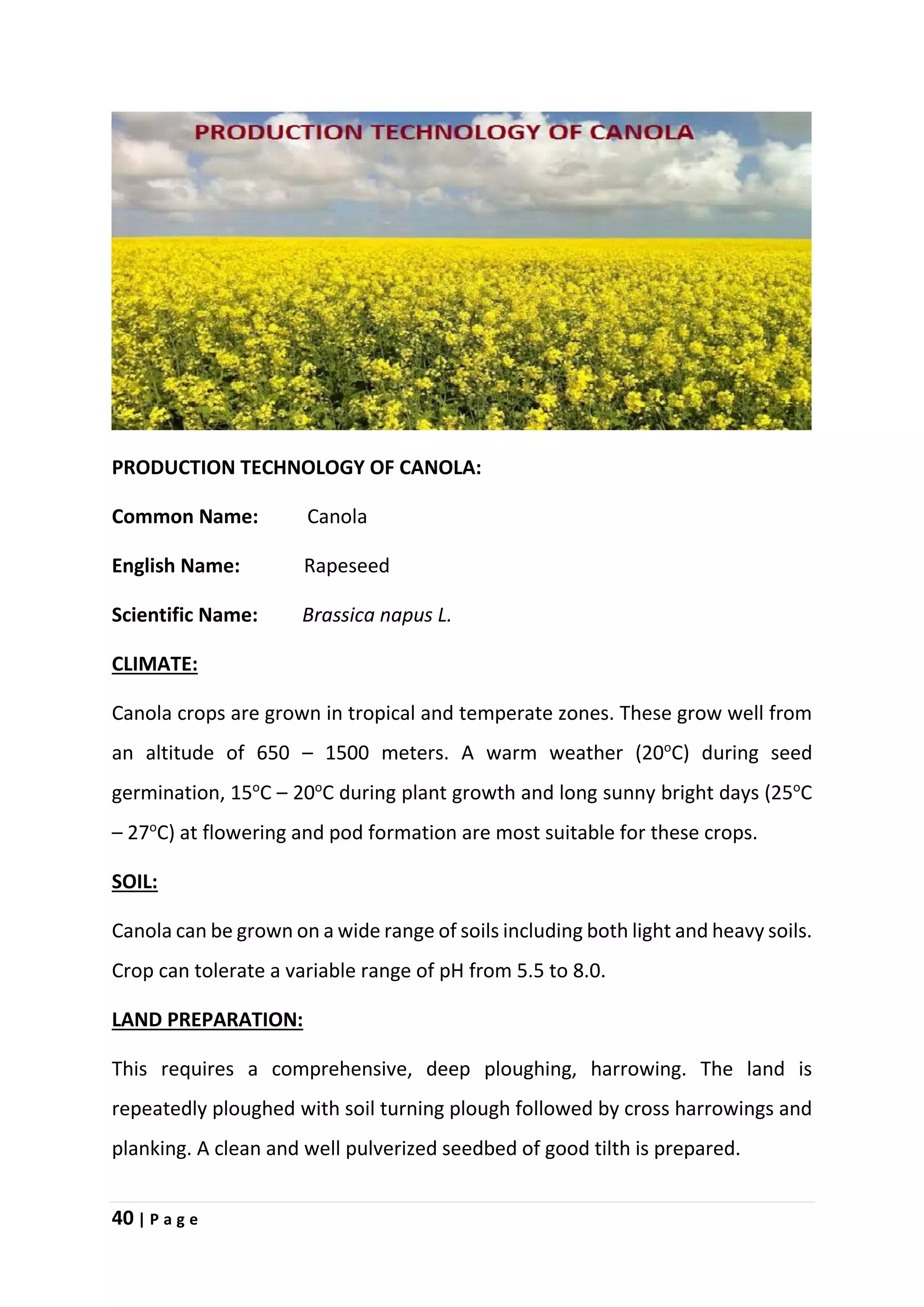 40 | P a g e
PRODUCTION TECHNOLOGY OF CANOLA:
Common Name: Canola
English Name: Rapeseed
Scientific Name: Brassica napus L.
CLIMATE:
Canola crops are grown in tropical and temperate zones. These grow well from
an altitude of 650 – 1500 meters. A warm weather (20o
C) during seed
germination, 15o
C – 20o
C during plant growth and long sunny bright days (25o
C
– 27o
C) at flowering and pod formation are most suitable for these crops.
SOIL:
Canola can be grown on a wide range of soils including both light and heavy soils.
Crop can tolerate a variable range of pH from 5.5 to 8.0.
LAND PREPARATION:
This requires a comprehensive, deep ploughing, harrowing. The land is
repeatedly ploughed with soil turning plough followed by cross harrowings and
planking. A clean and well pulverized seedbed of good tilth is prepared.
 