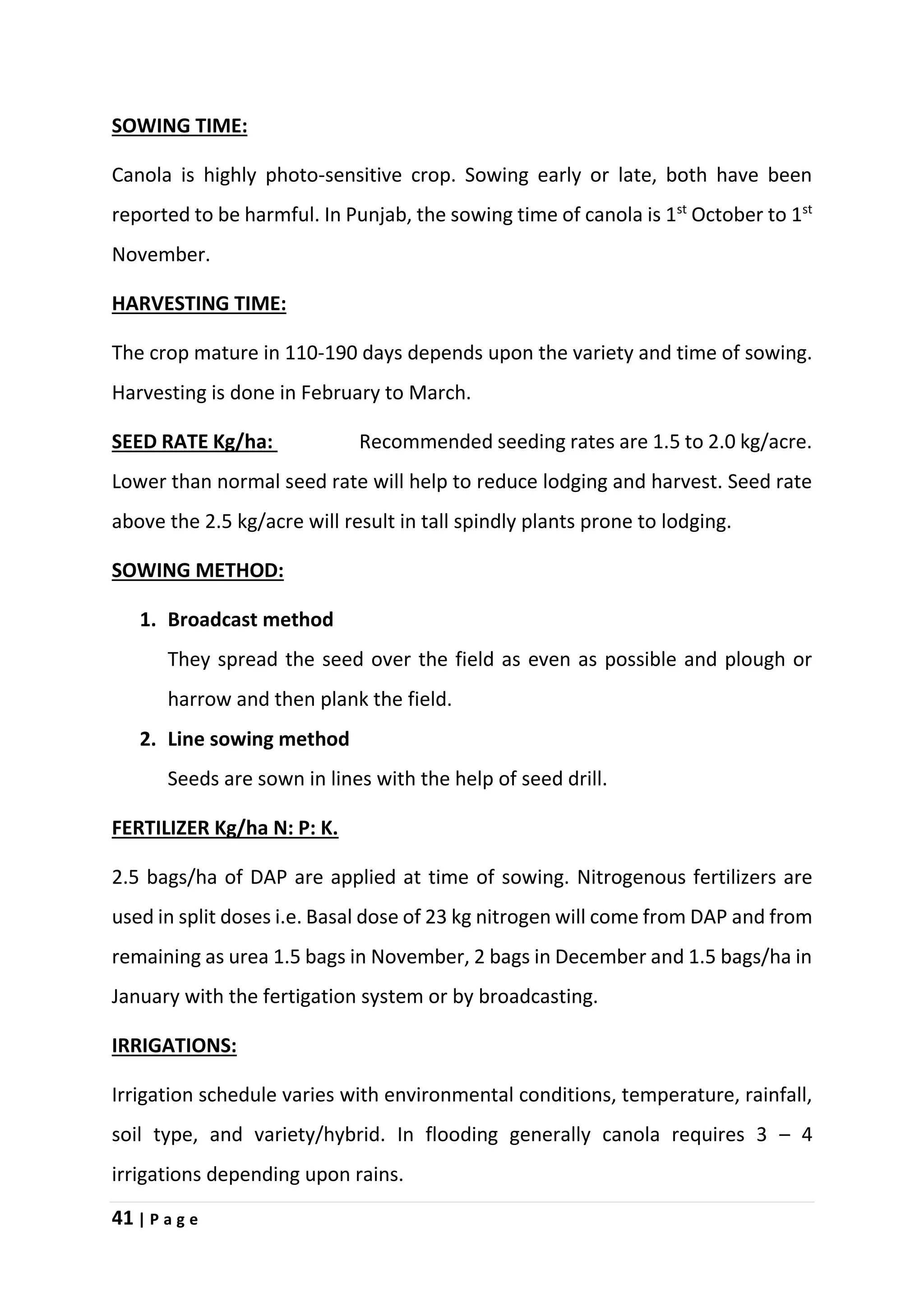 41 | P a g e
SOWING TIME:
Canola is highly photo-sensitive crop. Sowing early or late, both have been
reported to be harmful. In Punjab, the sowing time of canola is 1st
October to 1st
November.
HARVESTING TIME:
The crop mature in 110-190 days depends upon the variety and time of sowing.
Harvesting is done in February to March.
SEED RATE Kg/ha: Recommended seeding rates are 1.5 to 2.0 kg/acre.
Lower than normal seed rate will help to reduce lodging and harvest. Seed rate
above the 2.5 kg/acre will result in tall spindly plants prone to lodging.
SOWING METHOD:
1. Broadcast method
They spread the seed over the field as even as possible and plough or
harrow and then plank the field.
2. Line sowing method
Seeds are sown in lines with the help of seed drill.
FERTILIZER Kg/ha N: P: K.
2.5 bags/ha of DAP are applied at time of sowing. Nitrogenous fertilizers are
used in split doses i.e. Basal dose of 23 kg nitrogen will come from DAP and from
remaining as urea 1.5 bags in November, 2 bags in December and 1.5 bags/ha in
January with the fertigation system or by broadcasting.
IRRIGATIONS:
Irrigation schedule varies with environmental conditions, temperature, rainfall,
soil type, and variety/hybrid. In flooding generally canola requires 3 – 4
irrigations depending upon rains.
 