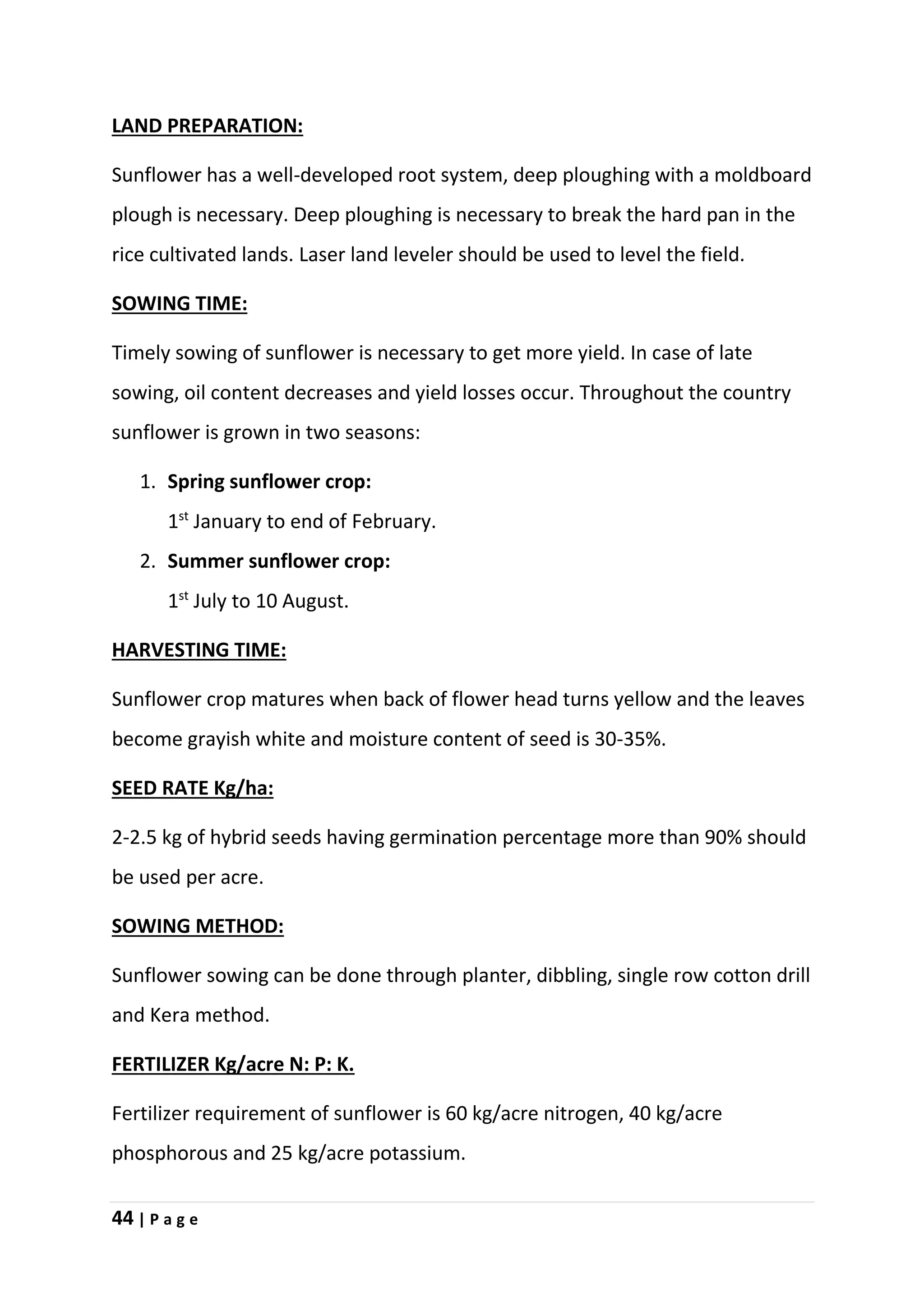 44 | P a g e
LAND PREPARATION:
Sunflower has a well-developed root system, deep ploughing with a moldboard
plough is necessary. Deep ploughing is necessary to break the hard pan in the
rice cultivated lands. Laser land leveler should be used to level the field.
SOWING TIME:
Timely sowing of sunflower is necessary to get more yield. In case of late
sowing, oil content decreases and yield losses occur. Throughout the country
sunflower is grown in two seasons:
1. Spring sunflower crop:
1st
January to end of February.
2. Summer sunflower crop:
1st
July to 10 August.
HARVESTING TIME:
Sunflower crop matures when back of flower head turns yellow and the leaves
become grayish white and moisture content of seed is 30-35%.
SEED RATE Kg/ha:
2-2.5 kg of hybrid seeds having germination percentage more than 90% should
be used per acre.
SOWING METHOD:
Sunflower sowing can be done through planter, dibbling, single row cotton drill
and Kera method.
FERTILIZER Kg/acre N: P: K.
Fertilizer requirement of sunflower is 60 kg/acre nitrogen, 40 kg/acre
phosphorous and 25 kg/acre potassium.
 