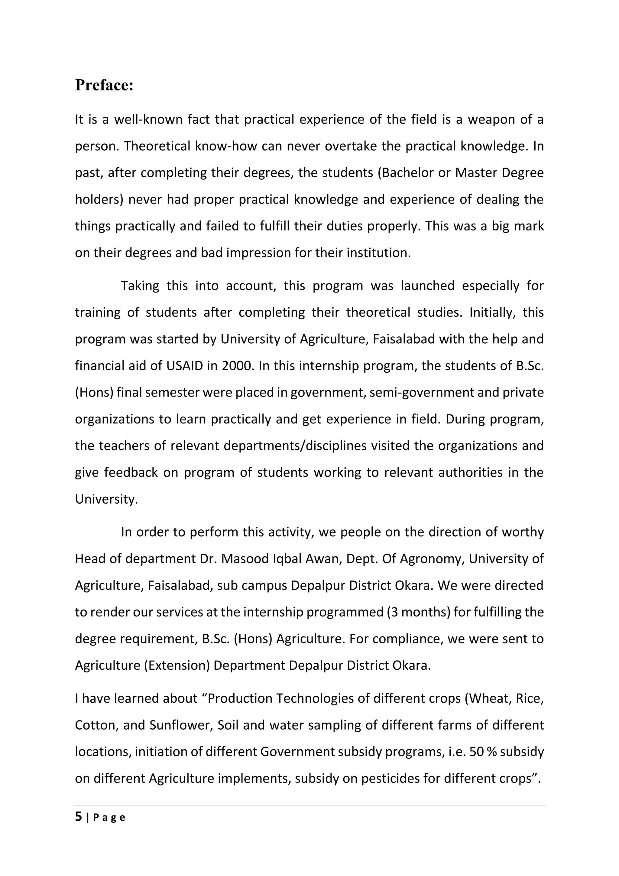 5 | P a g e
Preface:
It is a well-known fact that practical experience of the field is a weapon of a
person. Theoretical know-how can never overtake the practical knowledge. In
past, after completing their degrees, the students (Bachelor or Master Degree
holders) never had proper practical knowledge and experience of dealing the
things practically and failed to fulfill their duties properly. This was a big mark
on their degrees and bad impression for their institution.
Taking this into account, this program was launched especially for
training of students after completing their theoretical studies. Initially, this
program was started by University of Agriculture, Faisalabad with the help and
financial aid of USAID in 2000. In this internship program, the students of B.Sc.
(Hons) final semester were placed in government, semi-government and private
organizations to learn practically and get experience in field. During program,
the teachers of relevant departments/disciplines visited the organizations and
give feedback on program of students working to relevant authorities in the
University.
In order to perform this activity, we people on the direction of worthy
Head of department Dr. Masood Iqbal Awan, Dept. Of Agronomy, University of
Agriculture, Faisalabad, sub campus Depalpur District Okara. We were directed
to render our services at the internship programmed (3 months) for fulfilling the
degree requirement, B.Sc. (Hons) Agriculture. For compliance, we were sent to
Agriculture (Extension) Department Depalpur District Okara.
I have learned about “Production Technologies of different crops (Wheat, Rice,
Cotton, and Sunflower, Soil and water sampling of different farms of different
locations, initiation of different Government subsidy programs, i.e. 50 % subsidy
on different Agriculture implements, subsidy on pesticides for different crops”.
 