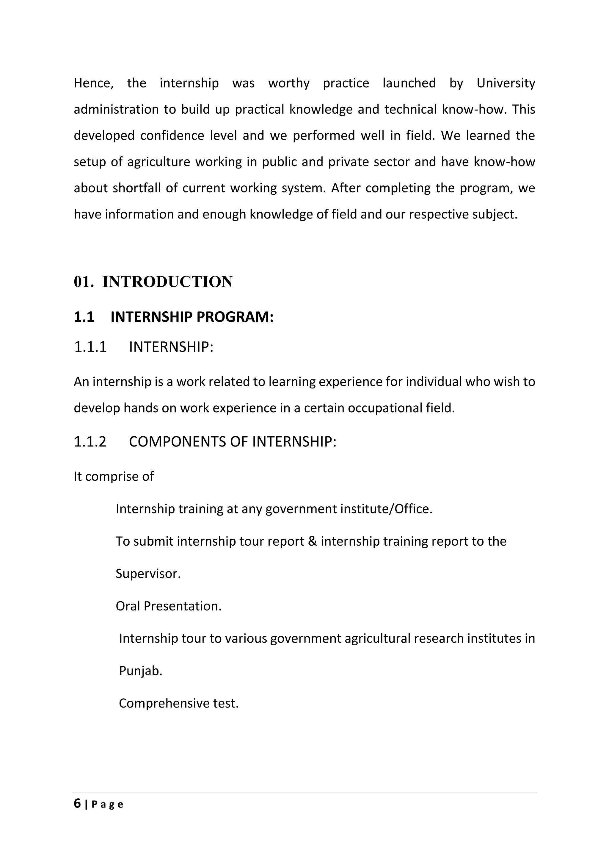 6 | P a g e
Hence, the internship was worthy practice launched by University
administration to build up practical knowledge and technical know-how. This
developed confidence level and we performed well in field. We learned the
setup of agriculture working in public and private sector and have know-how
about shortfall of current working system. After completing the program, we
have information and enough knowledge of field and our respective subject.
01. INTRODUCTION
1.1 INTERNSHIP PROGRAM:
1.1.1 INTERNSHIP:
An internship is a work related to learning experience for individual who wish to
develop hands on work experience in a certain occupational field.
1.1.2 COMPONENTS OF INTERNSHIP:
It comprise of
Internship training at any government institute/Office.
To submit internship tour report & internship training report to the
Supervisor.
Oral Presentation.
Internship tour to various government agricultural research institutes in
Punjab.
Comprehensive test.
 