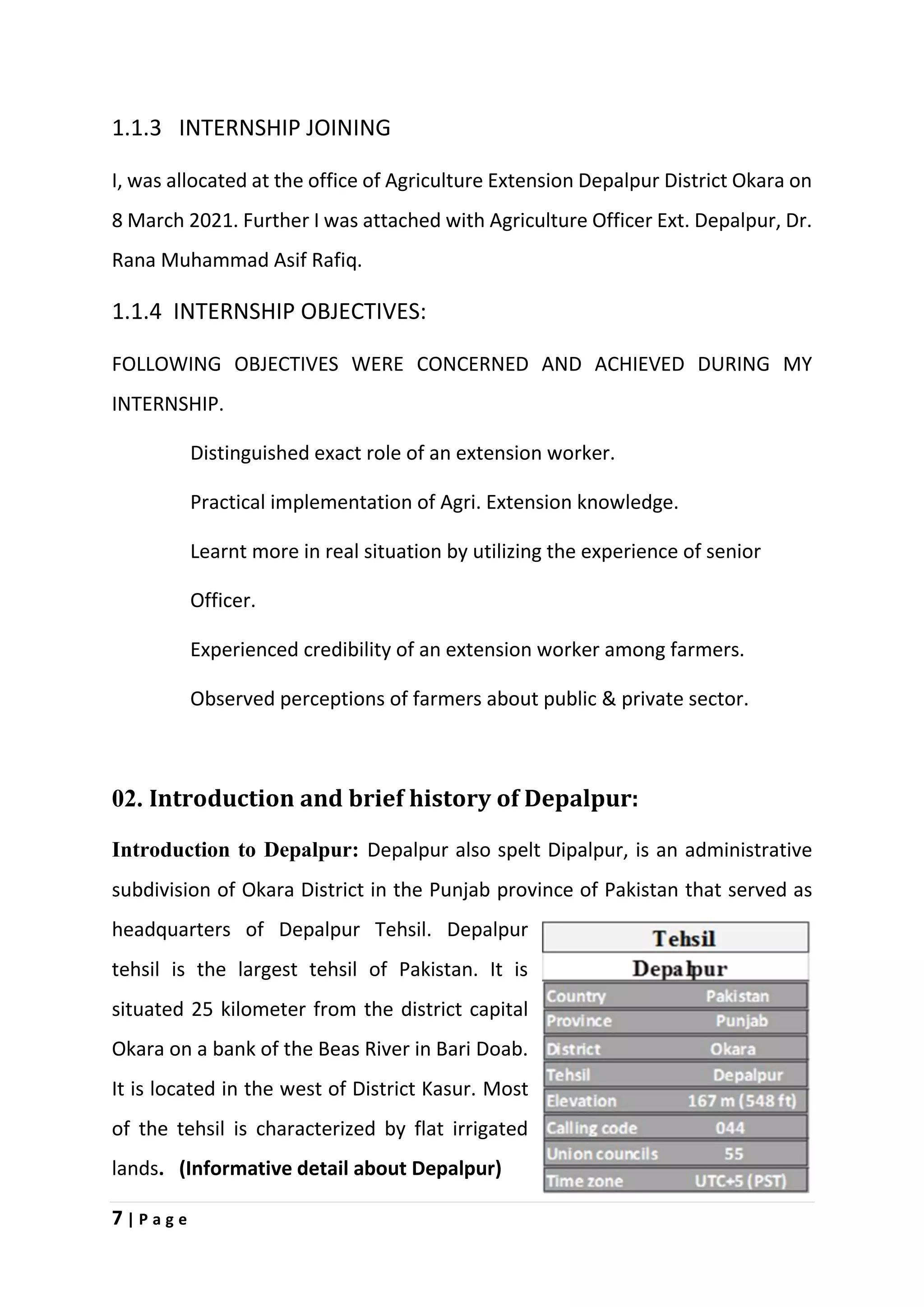 7 | P a g e
1.1.3 INTERNSHIP JOINING
I, was allocated at the office of Agriculture Extension Depalpur District Okara on
8 March 2021. Further I was attached with Agriculture Officer Ext. Depalpur, Dr.
Rana Muhammad Asif Rafiq.
1.1.4 INTERNSHIP OBJECTIVES:
FOLLOWING OBJECTIVES WERE CONCERNED AND ACHIEVED DURING MY
INTERNSHIP.
Distinguished exact role of an extension worker.
Practical implementation of Agri. Extension knowledge.
Learnt more in real situation by utilizing the experience of senior
Officer.
Experienced credibility of an extension worker among farmers.
Observed perceptions of farmers about public & private sector.
02. Introduction and brief history of Depalpur:
Introduction to Depalpur: Depalpur also spelt Dipalpur, is an administrative
subdivision of Okara District in the Punjab province of Pakistan that served as
headquarters of Depalpur Tehsil. Depalpur
tehsil is the largest tehsil of Pakistan. It is
situated 25 kilometer from the district capital
Okara on a bank of the Beas River in Bari Doab.
It is located in the west of District Kasur. Most
of the tehsil is characterized by flat irrigated
lands. (Informative detail about Depalpur)
 