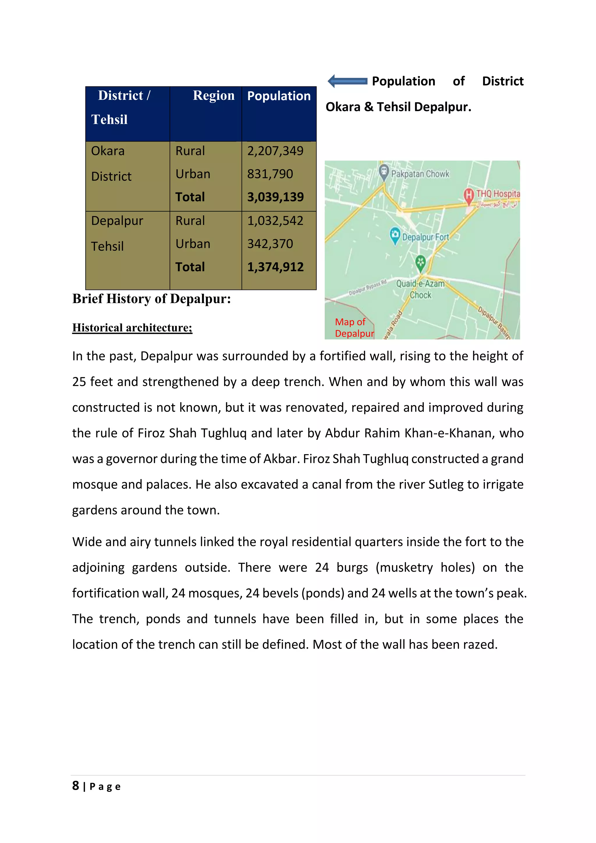 8 | P a g e
Population of District
Okara & Tehsil Depalpur.
Brief History of Depalpur:
Historical architecture;
In the past, Depalpur was surrounded by a fortified wall, rising to the height of
25 feet and strengthened by a deep trench. When and by whom this wall was
constructed is not known, but it was renovated, repaired and improved during
the rule of Firoz Shah Tughluq and later by Abdur Rahim Khan-e-Khanan, who
was a governor during the time of Akbar. Firoz Shah Tughluq constructed a grand
mosque and palaces. He also excavated a canal from the river Sutleg to irrigate
gardens around the town.
Wide and airy tunnels linked the royal residential quarters inside the fort to the
adjoining gardens outside. There were 24 burgs (musketry holes) on the
fortification wall, 24 mosques, 24 bevels (ponds) and 24 wells at the town’s peak.
The trench, ponds and tunnels have been filled in, but in some places the
location of the trench can still be defined. Most of the wall has been razed.
District /
Tehsil
Region Population
Okara
District
Rural
Urban
Total
2,207,349
831,790
3,039,139
Depalpur
Tehsil
Rural
Urban
Total
1,032,542
342,370
1,374,912
Map of
Depalpur
 