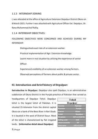 7 | P a g e
1.1.3 INTERNSHIP JOINING
I, was allocated at the office of Agriculture Extension Depalpur District Okara on
8 March 2021. Further I was attached with Agriculture Officer Ext. Depalpur, Dr.
Rana Muhammad Asif Rafiq.
1.1.4 INTERNSHIP OBJECTIVES:
FOLLOWING OBJECTIVES WERE CONCERNED AND ACHIEVED DURING MY
INTERNSHIP.
Distinguished exact role of an extension worker.
Practical implementation of Agri. Extension knowledge.
Learnt more in real situation by utilizing the experience of senior
Officer.
Experienced credibility of an extension worker among farmers.
Observed perceptions of farmers about public & private sector.
02. Introduction and brief history of Depalpur:
Introduction to Depalpur: Depalpur also spelt Dipalpur, is an administrative
subdivision of Okara District in the Punjab province of Pakistan that served as
headquarters of Depalpur Tehsil. Depalpur
tehsil is the largest tehsil of Pakistan. It is
situated 25 kilometer from the district capital
Okara on a bank of the Beas River in Bari Doab.
It is located in the west of District Kasur. Most
of the tehsil is characterized by flat irrigated
lands. (Informative detail about Depalpur)
 