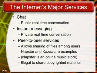 2A-10
The Internet’s Major Services
• Chat
– Public real time conversation
• Instant messaging
– Private real time conversation
• Peer-to-peer services
– Allows sharing of files among users
– Napster and Kazaa are examples
– (Napster is an online music store)
– Illegal to share copyrighted material
 