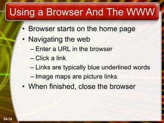 2A-18
Using a Browser And The WWW
• Browser starts on the home page
• Navigating the web
– Enter a URL in the browser
– Click a link
– Links are typically blue underlined words
– Image maps are picture links
• When finished, close the browser
 