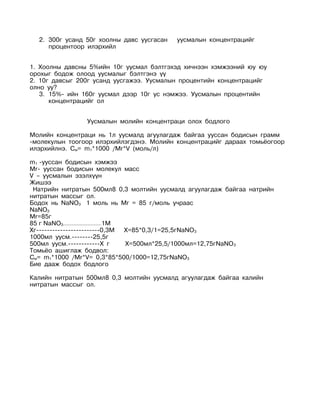 2. 300г усанд 50г хоолны давс уусгасан   уусмалын концентрацийг
     процентоор илэрхийл


1. Хоолны давсны 5%ийн 10г уусмал бэлтгэхэд хичнээн хэмжээний юу юу
орохыг бодож олоод уусмалыг бэлтгэнэ үү
2. 10г давсыг 200г усанд уусгажээ. Уусмалын процентийн концентрацийг
олно уу?
   3. 15%- ийн 160г уусмал дээр 10г ус нэмжээ. Уусмалын процентийн
      концентрацийг ол


                Уусмалын молийн концентраци олох бодлого

Молийн концентраци нь 1л уусмалд агуулагдаж байгаа ууссан бодисын грамм
-молекулын тоогоор илэрхийлэгдэнэ. Молийн концентрацийг дараах томьёогоор
илэрхийлнэ. См= m1*1000 /Mr*V (моль/л)

m1 -ууссан бодисын хэмжээ
Mr- ууссан бодисын молекул масс
V – уусмалын эзэлхүүн
Жишээ
 Натрийн нитратын 500мл8 0,3 молтийн уусмалд агуулагдаж байгаа натрийн
нитратын массыг ол.
Бодох нь NaNO3 1 моль нь Mr = 85 г/моль учраас
NaNO3
Mr=85г
85 г NaNO3-------------------------1М
Хг------------------------0,3М        Х=85*0,3/1=25,5гNaNO 3
1000мл уусм.--------25,5г
500мл уусм.------------Х г            Х=500мл*25,5/1000мл=12,75гNaNO 3
Томьёо ашиглаж бодвол:
См= m1*1000 /Mr*V= 0,3*85*500/1000=12,75гNaNO 3
Бие дааж бодох бодлого

Калийн нитратын 500мл8 0,3 молтийн уусмалд агуулагдаж байгаа калийн
нитратын массыг ол.
 