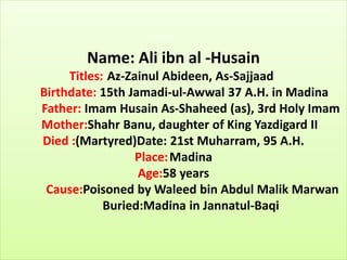 Name: Ali ibn al -Husain
Titles: Az-Zainul Abideen, As-Sajjaad
Birthdate: 15th Jamadi-ul-Awwal 37 A.H. in Madina
Father: Imam Husain As-Shaheed (as), 3rd Holy Imam
Mother:Shahr Banu, daughter of King Yazdigard II
Died :(Martyred)Date: 21st Muharram, 95 A.H.
Place:Madina
Age:58 years
Cause:Poisoned by Waleed bin Abdul Malik Marwan
Buried:Madina in Jannatul-Baqi
 