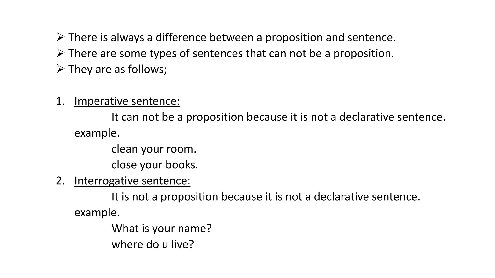  There is always a difference between a proposition and sentence.
 There are some types of sentences that can not be a proposition.
 They are as follows;
1. Imperative sentence:
It can not be a proposition because it is not a declarative sentence.
example.
clean your room.
close your books.
2. Interrogative sentence:
It is not a proposition because it is not a declarative sentence.
example.
What is your name?
where do u live?
 